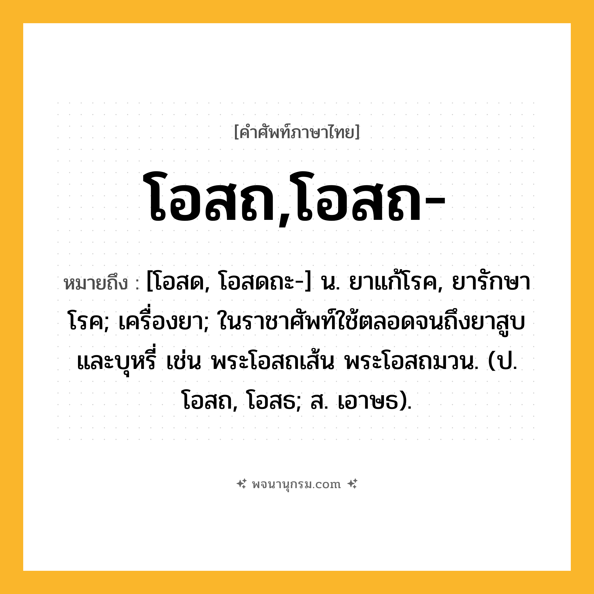 โอสถ,โอสถ- ความหมาย หมายถึงอะไร?, คำในภาษาไทย โอสถ,โอสถ- หมายถึง [โอสด, โอสดถะ-] น. ยาแก้โรค, ยารักษาโรค; เครื่องยา; ในราชาศัพท์ใช้ตลอดจนถึงยาสูบและบุหรี่ เช่น พระโอสถเส้น พระโอสถมวน. (ป. โอสถ, โอสธ; ส. เอาษธ).