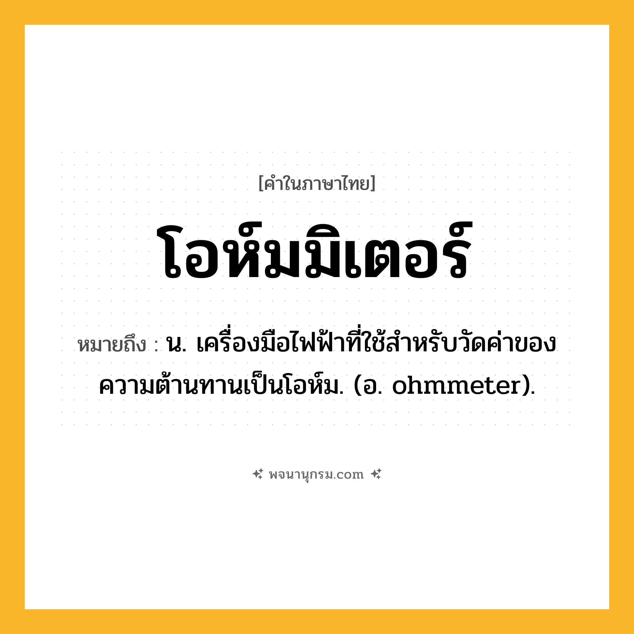 โอห์มมิเตอร์ ความหมาย หมายถึงอะไร?, คำในภาษาไทย โอห์มมิเตอร์ หมายถึง น. เครื่องมือไฟฟ้าที่ใช้สําหรับวัดค่าของความต้านทานเป็นโอห์ม. (อ. ohmmeter).