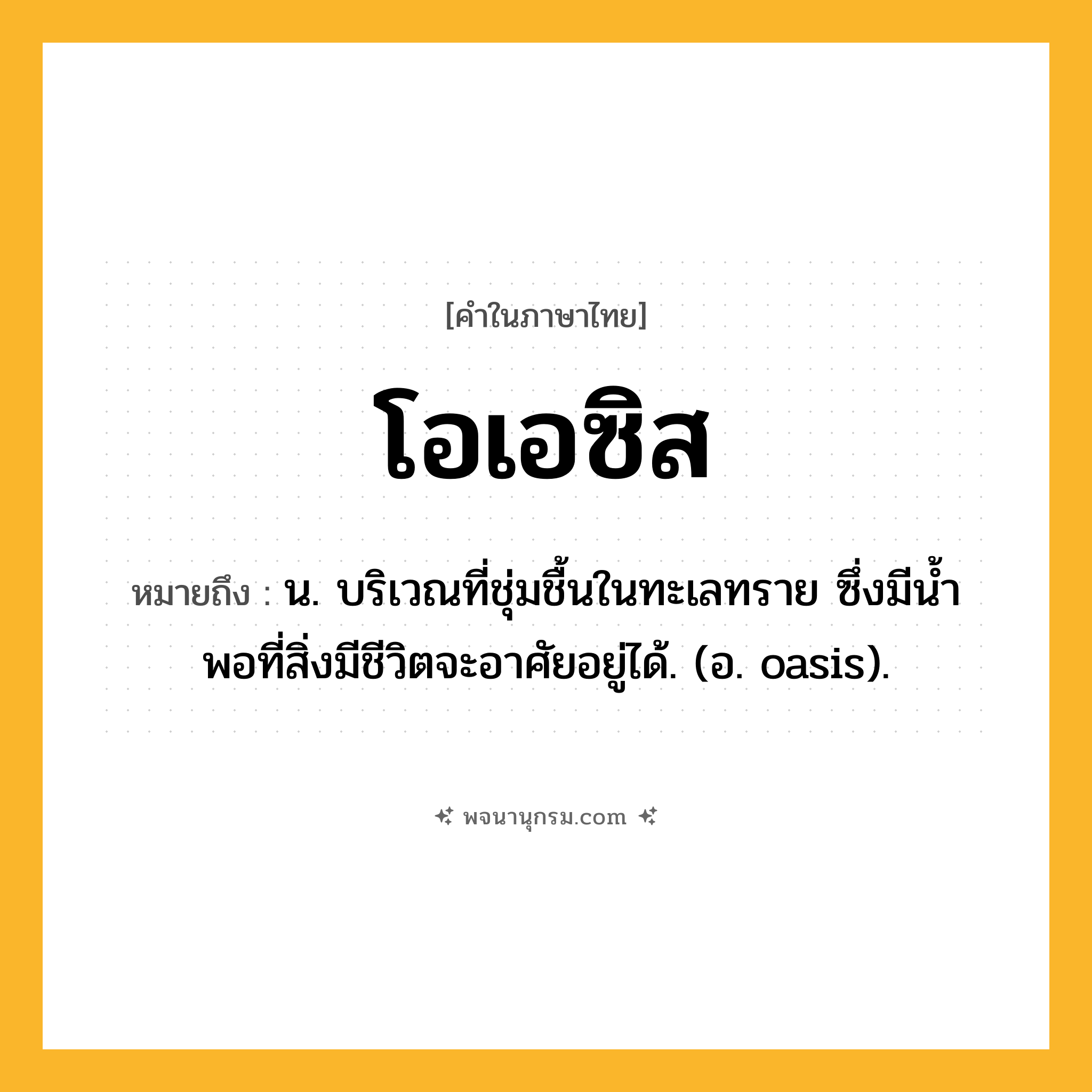 โอเอซิส ความหมาย หมายถึงอะไร?, คำในภาษาไทย โอเอซิส หมายถึง น. บริเวณที่ชุ่มชื้นในทะเลทราย ซึ่งมีนํ้าพอที่สิ่งมีชีวิตจะอาศัยอยู่ได้. (อ. oasis).