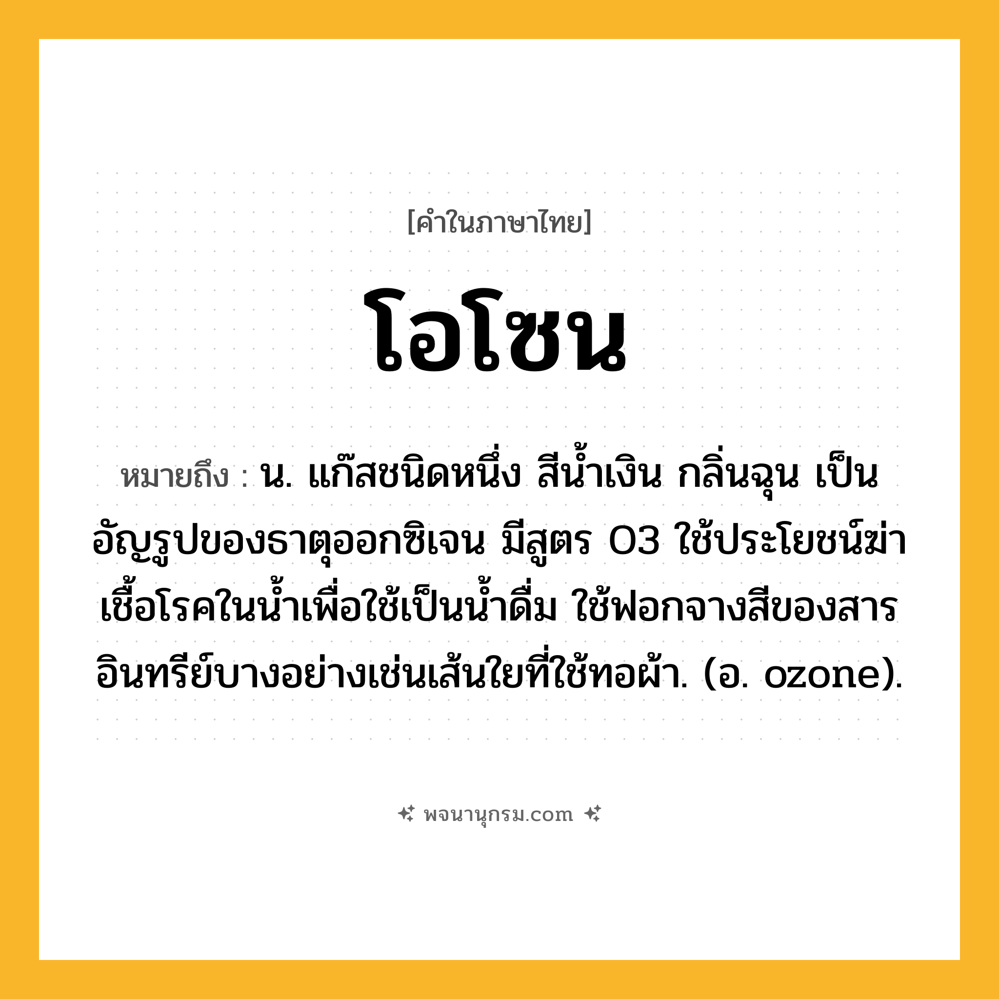 โอโซน ความหมาย หมายถึงอะไร?, คำในภาษาไทย โอโซน หมายถึง น. แก๊สชนิดหนึ่ง สีนํ้าเงิน กลิ่นฉุน เป็นอัญรูปของธาตุออกซิเจน มีสูตร O3 ใช้ประโยชน์ฆ่าเชื้อโรคในน้ำเพื่อใช้เป็นนํ้าดื่ม ใช้ฟอกจางสีของสารอินทรีย์บางอย่างเช่นเส้นใยที่ใช้ทอผ้า. (อ. ozone).