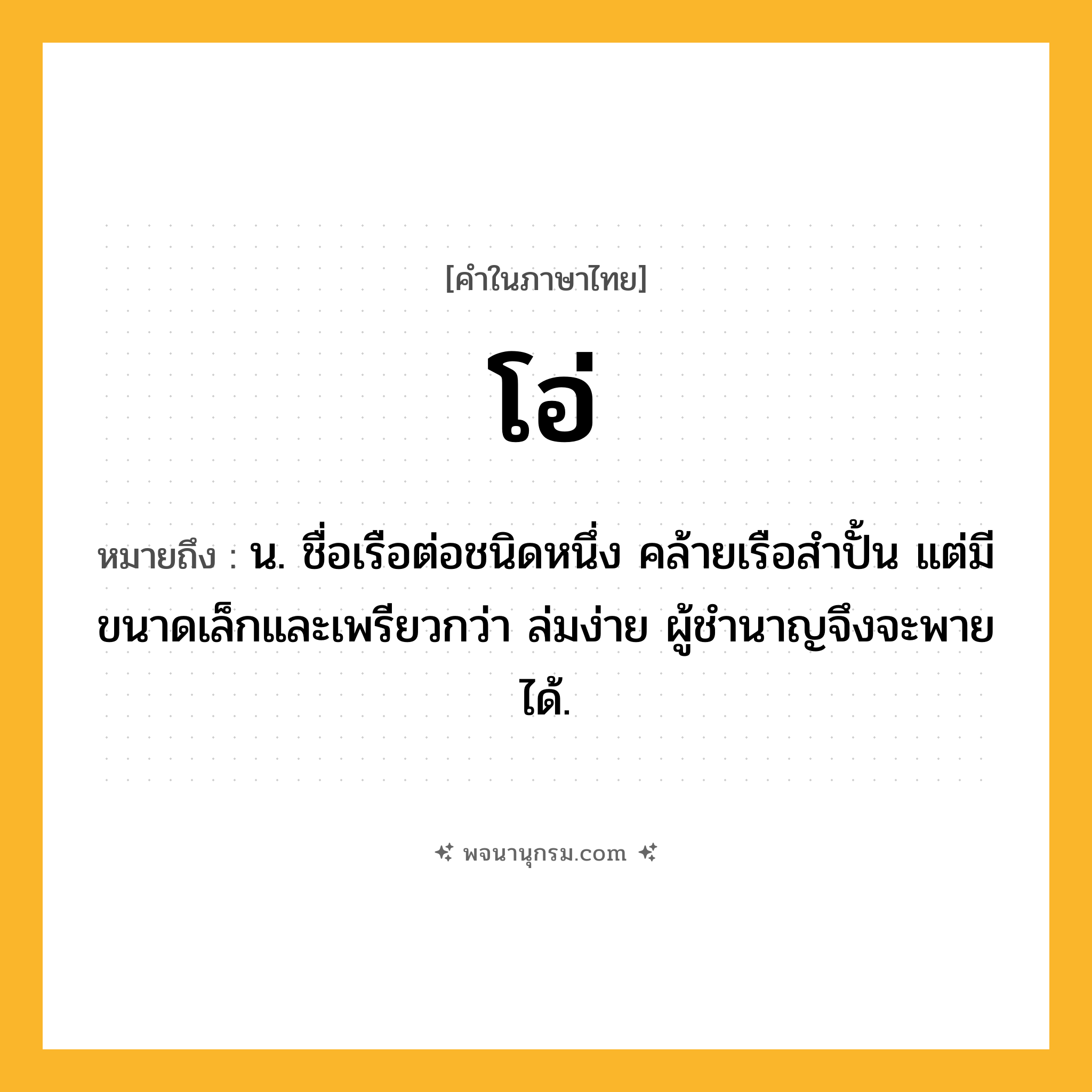 โอ่ ความหมาย หมายถึงอะไร?, คำในภาษาไทย โอ่ หมายถึง น. ชื่อเรือต่อชนิดหนึ่ง คล้ายเรือสำปั้น แต่มีขนาดเล็กและเพรียวกว่า ล่มง่าย ผู้ชํานาญจึงจะพายได้.
