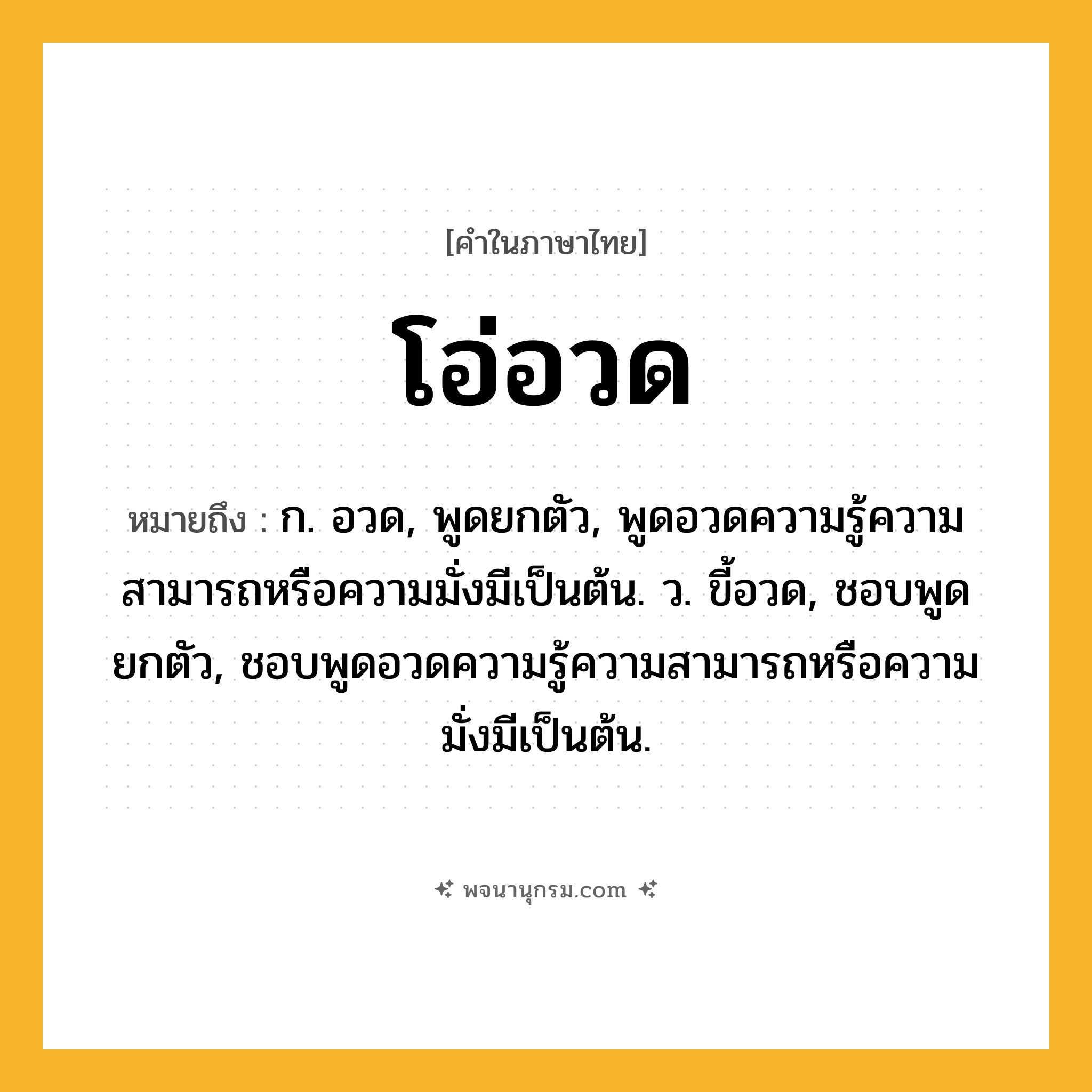 โอ่อวด ความหมาย หมายถึงอะไร?, คำในภาษาไทย โอ่อวด หมายถึง ก. อวด, พูดยกตัว, พูดอวดความรู้ความสามารถหรือความมั่งมีเป็นต้น. ว. ขี้อวด, ชอบพูดยกตัว, ชอบพูดอวดความรู้ความสามารถหรือความมั่งมีเป็นต้น.