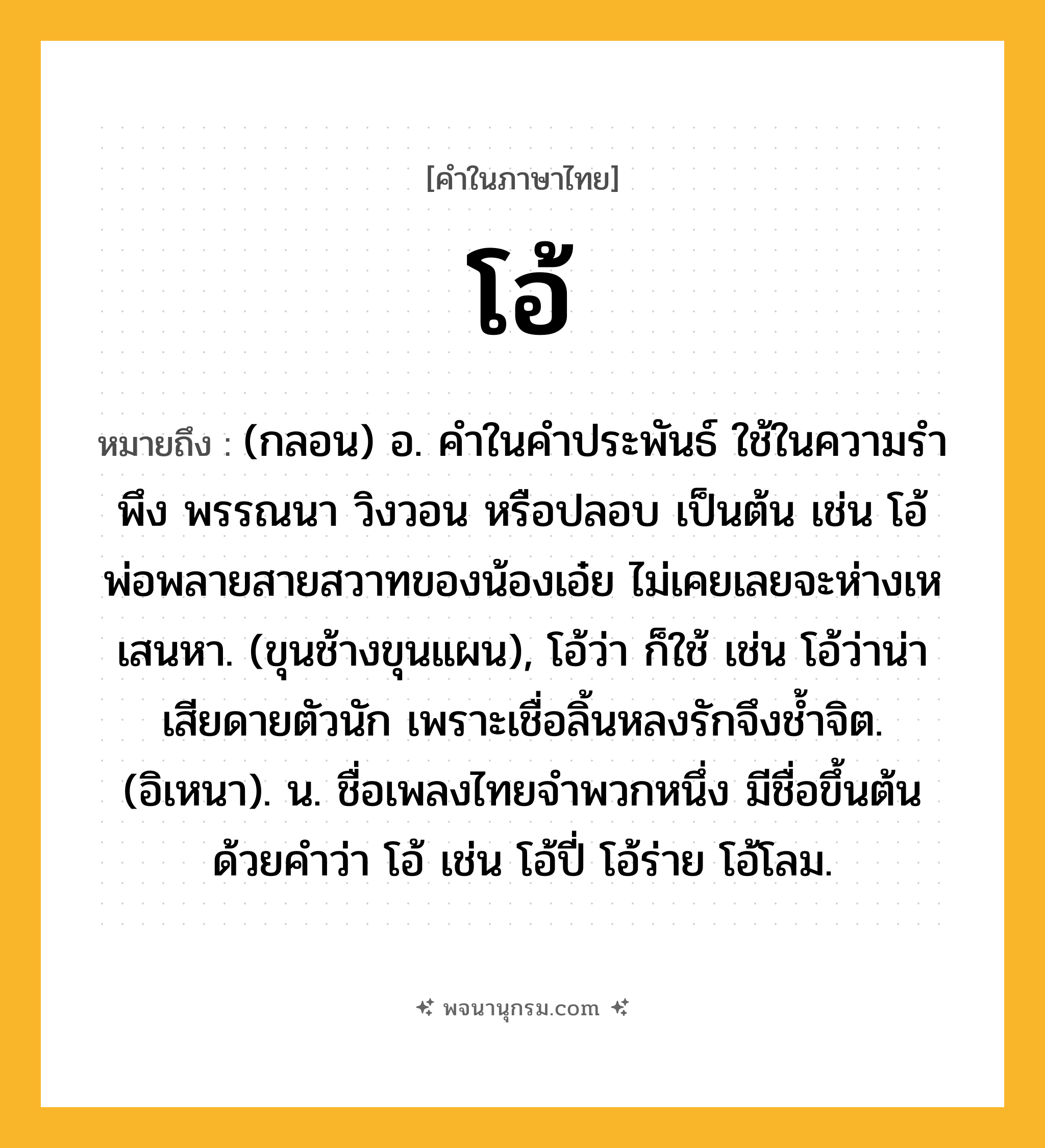 โอ้ ความหมาย หมายถึงอะไร?, คำในภาษาไทย โอ้ หมายถึง (กลอน) อ. คําในคําประพันธ์ ใช้ในความรําพึง พรรณนา วิงวอน หรือปลอบ เป็นต้น เช่น โอ้พ่อพลายสายสวาทของน้องเอ๋ย ไม่เคยเลยจะห่างเหเสนหา. (ขุนช้างขุนแผน), โอ้ว่า ก็ใช้ เช่น โอ้ว่าน่าเสียดายตัวนัก เพราะเชื่อลิ้นหลงรักจึงชํ้าจิต. (อิเหนา). น. ชื่อเพลงไทยจำพวกหนึ่ง มีชื่อขึ้นต้นด้วยคำว่า โอ้ เช่น โอ้ปี่ โอ้ร่าย โอ้โลม.