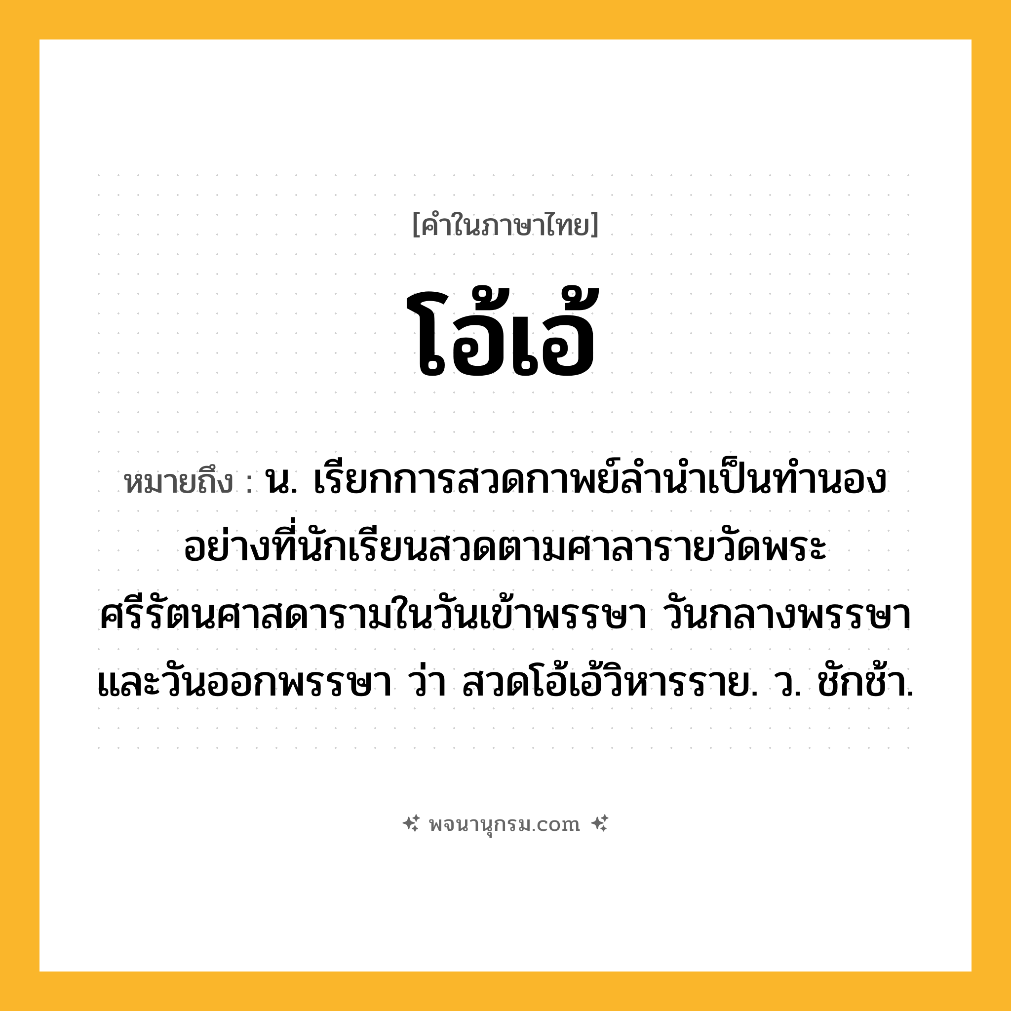โอ้เอ้ ความหมาย หมายถึงอะไร?, คำในภาษาไทย โอ้เอ้ หมายถึง น. เรียกการสวดกาพย์ลํานําเป็นทํานองอย่างที่นักเรียนสวดตามศาลารายวัดพระศรีรัตนศาสดารามในวันเข้าพรรษา วันกลางพรรษา และวันออกพรรษา ว่า สวดโอ้เอ้วิหารราย. ว. ชักช้า.