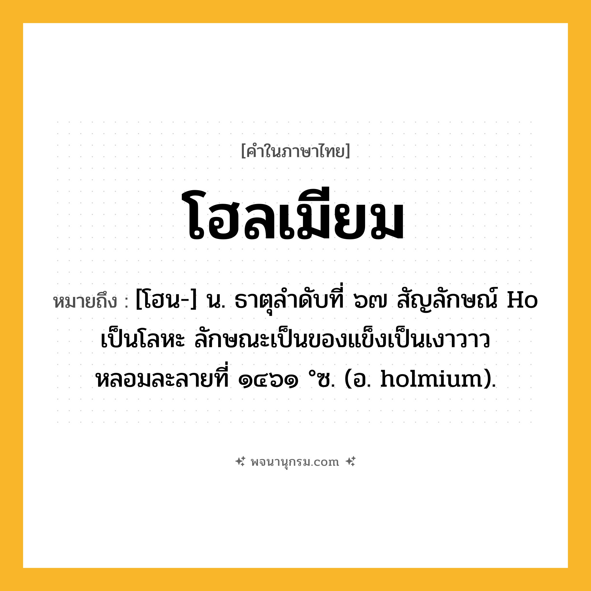 โฮลเมียม ความหมาย หมายถึงอะไร?, คำในภาษาไทย โฮลเมียม หมายถึง [โฮน-] น. ธาตุลําดับที่ ๖๗ สัญลักษณ์ Ho เป็นโลหะ ลักษณะเป็นของแข็งเป็นเงาวาว หลอมละลายที่ ๑๔๖๑ °ซ. (อ. holmium).