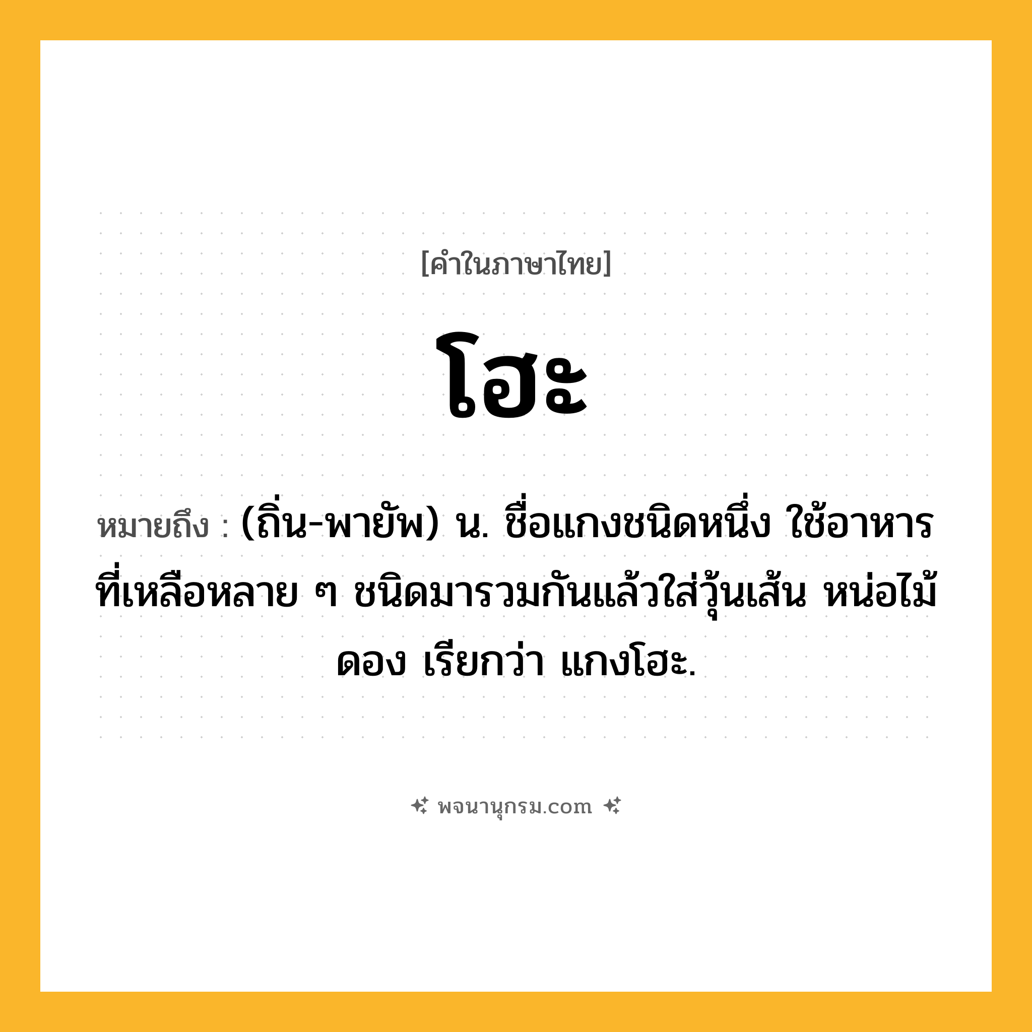 โฮะ ความหมาย หมายถึงอะไร?, คำในภาษาไทย โฮะ หมายถึง (ถิ่น-พายัพ) น. ชื่อแกงชนิดหนึ่ง ใช้อาหารที่เหลือหลาย ๆ ชนิดมารวมกันแล้วใส่วุ้นเส้น หน่อไม้ดอง เรียกว่า แกงโฮะ.