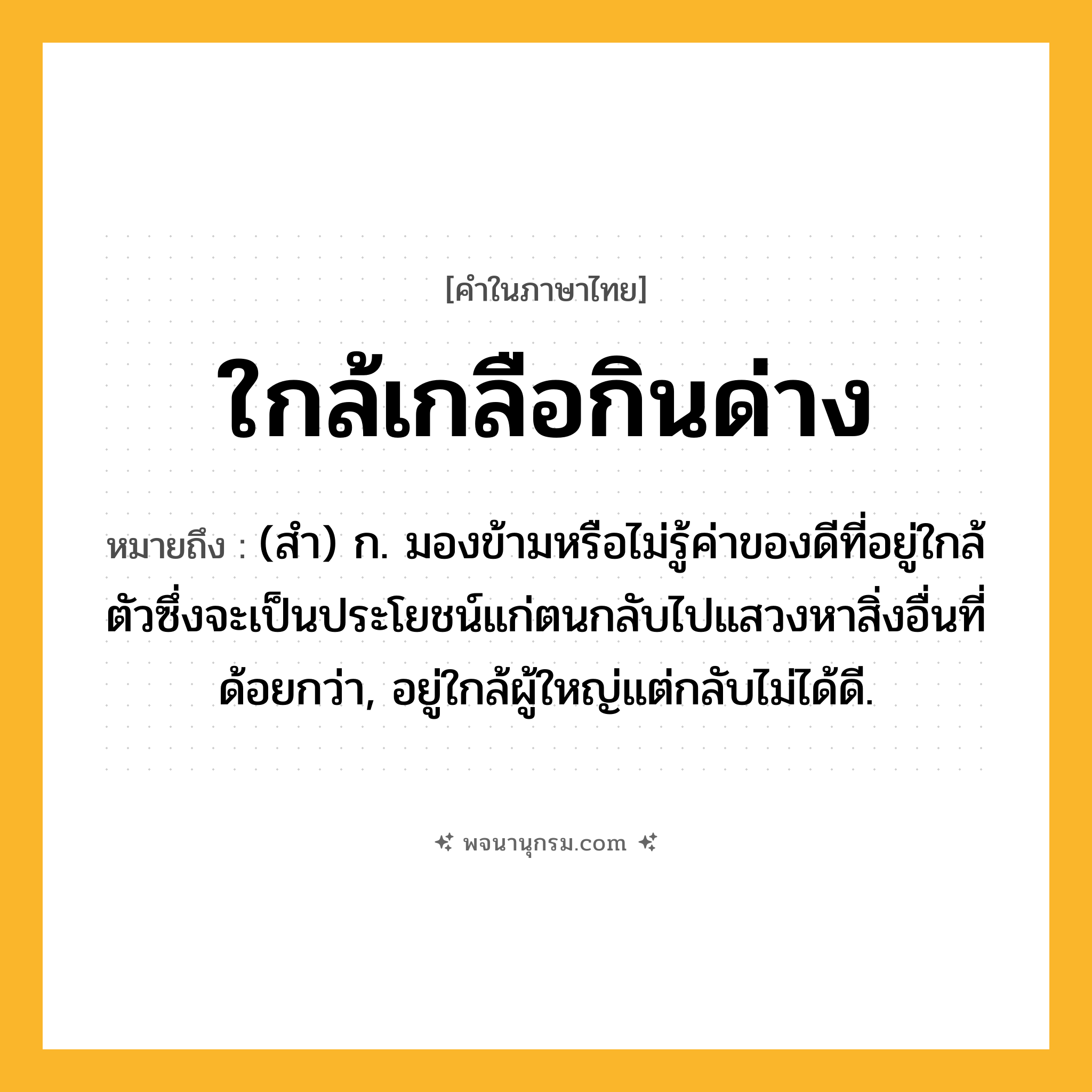 ใกล้เกลือกินด่าง ความหมาย หมายถึงอะไร?, คำในภาษาไทย ใกล้เกลือกินด่าง หมายถึง (สํา) ก. มองข้ามหรือไม่รู้ค่าของดีที่อยู่ใกล้ตัวซึ่งจะเป็นประโยชน์แก่ตนกลับไปแสวงหาสิ่งอื่นที่ด้อยกว่า, อยู่ใกล้ผู้ใหญ่แต่กลับไม่ได้ดี.