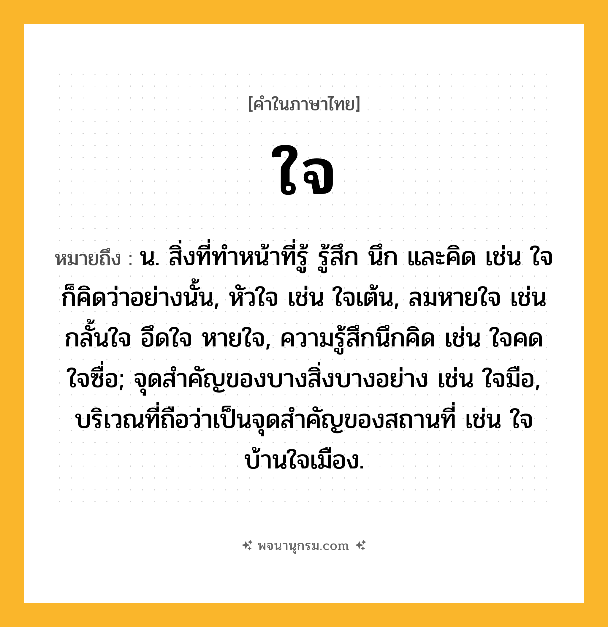 ใจ ความหมาย หมายถึงอะไร?, คำในภาษาไทย ใจ หมายถึง น. สิ่งที่ทําหน้าที่รู้ รู้สึก นึก และคิด เช่น ใจก็คิดว่าอย่างนั้น, หัวใจ เช่น ใจเต้น, ลมหายใจ เช่น กลั้นใจ อึดใจ หายใจ, ความรู้สึกนึกคิด เช่น ใจคด ใจซื่อ; จุดสำคัญของบางสิ่งบางอย่าง เช่น ใจมือ, บริเวณที่ถือว่าเป็นจุดสำคัญของสถานที่ เช่น ใจบ้านใจเมือง.