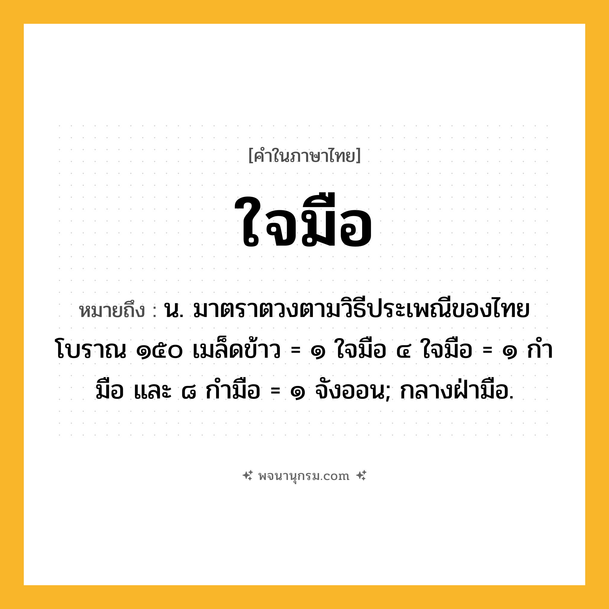 ใจมือ ความหมาย หมายถึงอะไร?, คำในภาษาไทย ใจมือ หมายถึง น. มาตราตวงตามวิธีประเพณีของไทยโบราณ ๑๕๐ เมล็ดข้าว = ๑ ใจมือ ๔ ใจมือ = ๑ กำมือ และ ๘ กำมือ = ๑ จังออน; กลางฝ่ามือ.