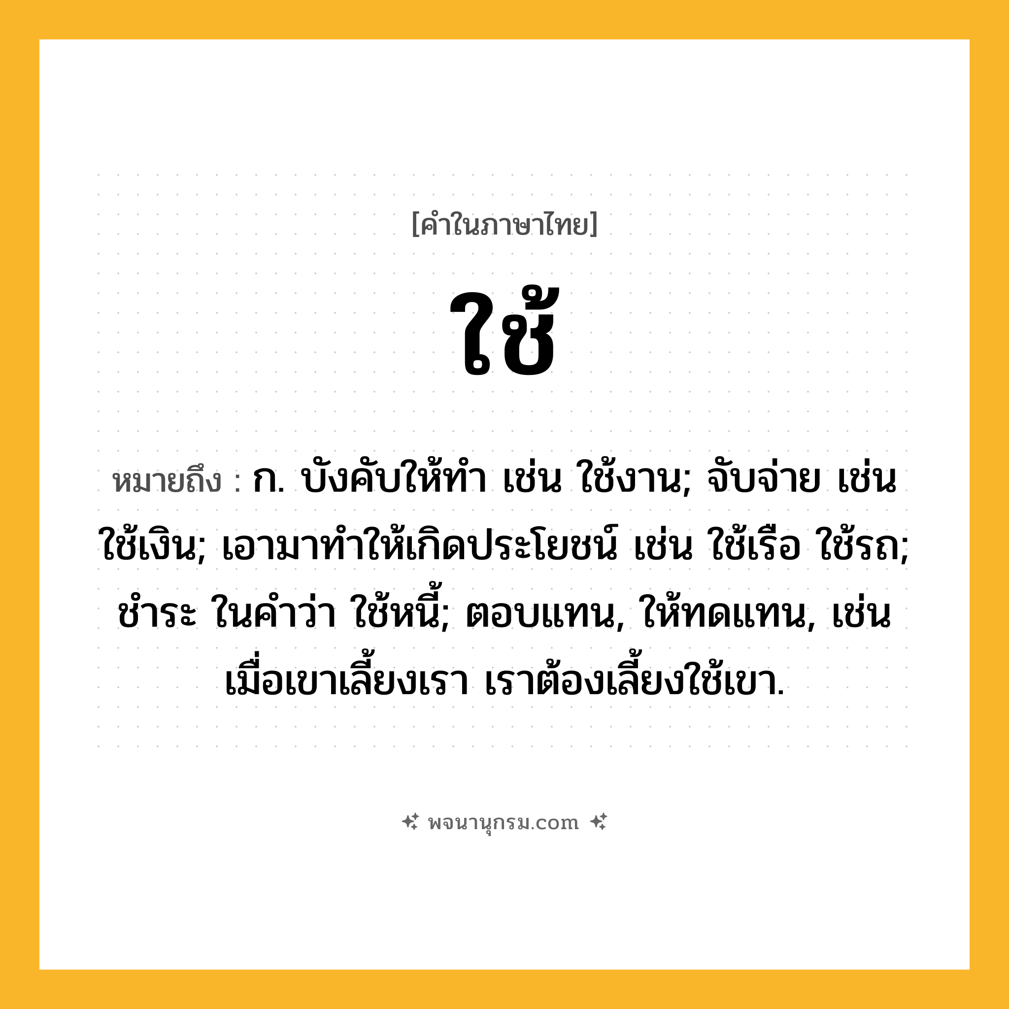 ใช้ ความหมาย หมายถึงอะไร?, คำในภาษาไทย ใช้ หมายถึง ก. บังคับให้ทํา เช่น ใช้งาน; จับจ่าย เช่น ใช้เงิน; เอามาทําให้เกิดประโยชน์ เช่น ใช้เรือ ใช้รถ; ชําระ ในคําว่า ใช้หนี้; ตอบแทน, ให้ทดแทน, เช่น เมื่อเขาเลี้ยงเรา เราต้องเลี้ยงใช้เขา.