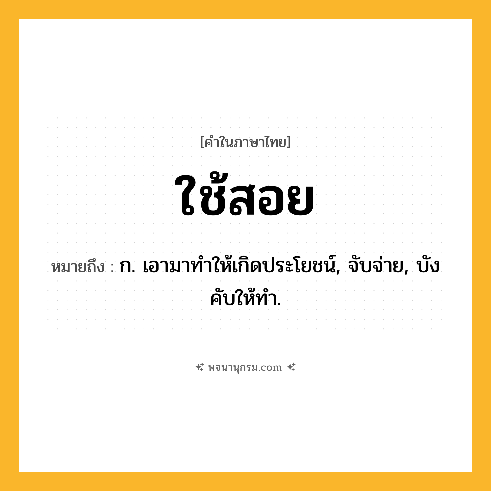 ใช้สอย ความหมาย หมายถึงอะไร?, คำในภาษาไทย ใช้สอย หมายถึง ก. เอามาทําให้เกิดประโยชน์, จับจ่าย, บังคับให้ทํา.