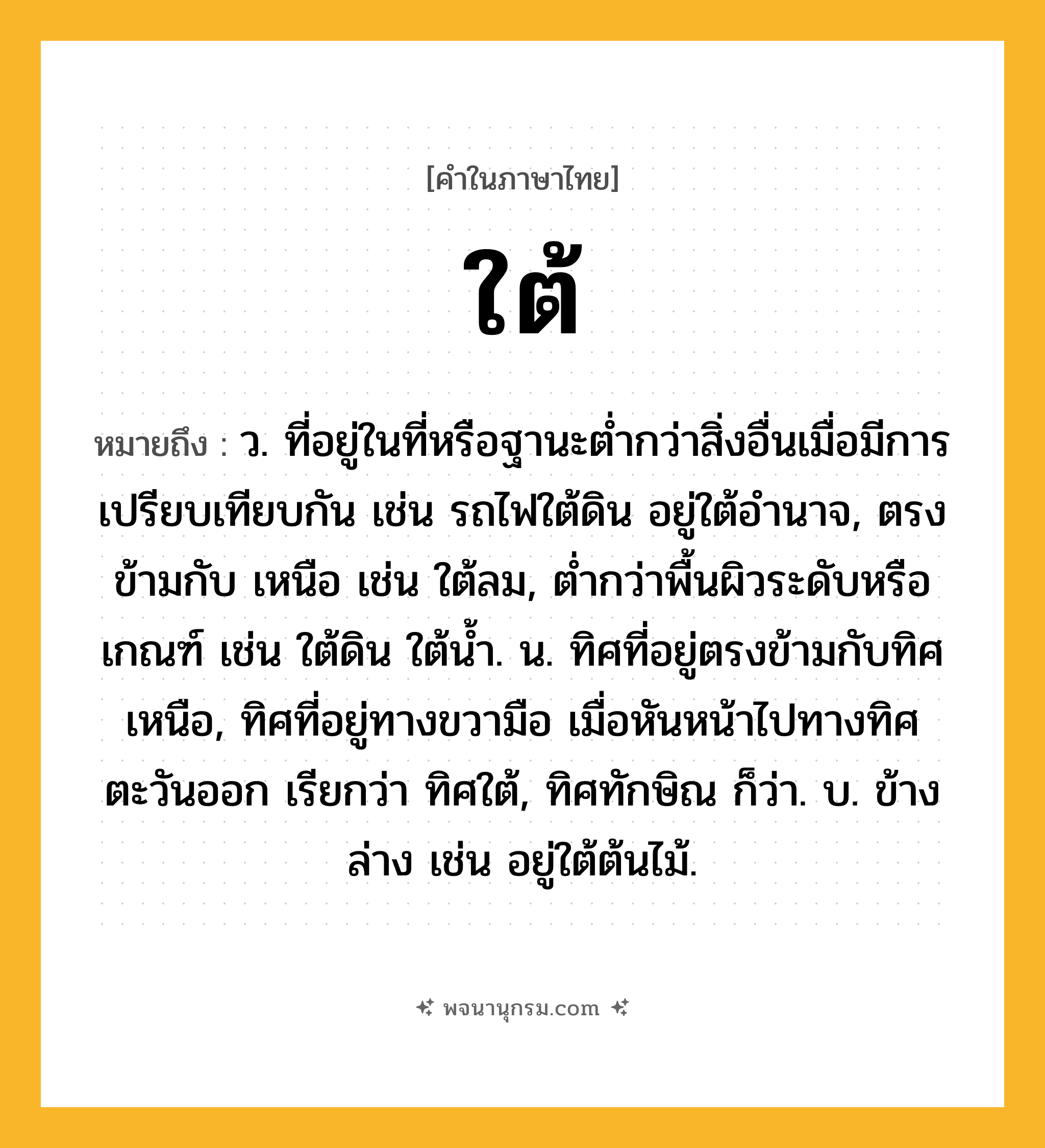 ใต้ ความหมาย หมายถึงอะไร?, คำในภาษาไทย ใต้ หมายถึง ว. ที่อยู่ในที่หรือฐานะตํ่ากว่าสิ่งอื่นเมื่อมีการเปรียบเทียบกัน เช่น รถไฟใต้ดิน อยู่ใต้อํานาจ, ตรงข้ามกับ เหนือ เช่น ใต้ลม, ตํ่ากว่าพื้นผิวระดับหรือเกณฑ์ เช่น ใต้ดิน ใต้นํ้า. น. ทิศที่อยู่ตรงข้ามกับทิศเหนือ, ทิศที่อยู่ทางขวามือ เมื่อหันหน้าไปทางทิศตะวันออก เรียกว่า ทิศใต้, ทิศทักษิณ ก็ว่า. บ. ข้างล่าง เช่น อยู่ใต้ต้นไม้.