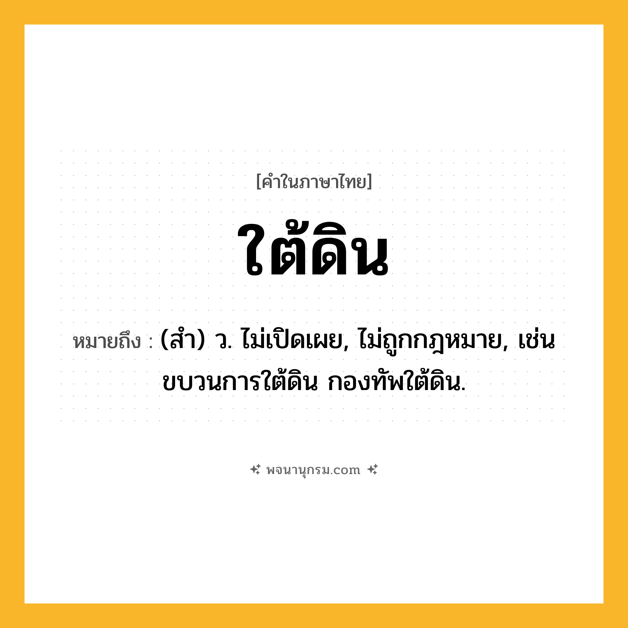 ใต้ดิน ความหมาย หมายถึงอะไร?, คำในภาษาไทย ใต้ดิน หมายถึง (สํา) ว. ไม่เปิดเผย, ไม่ถูกกฎหมาย, เช่น ขบวนการใต้ดิน กองทัพใต้ดิน.