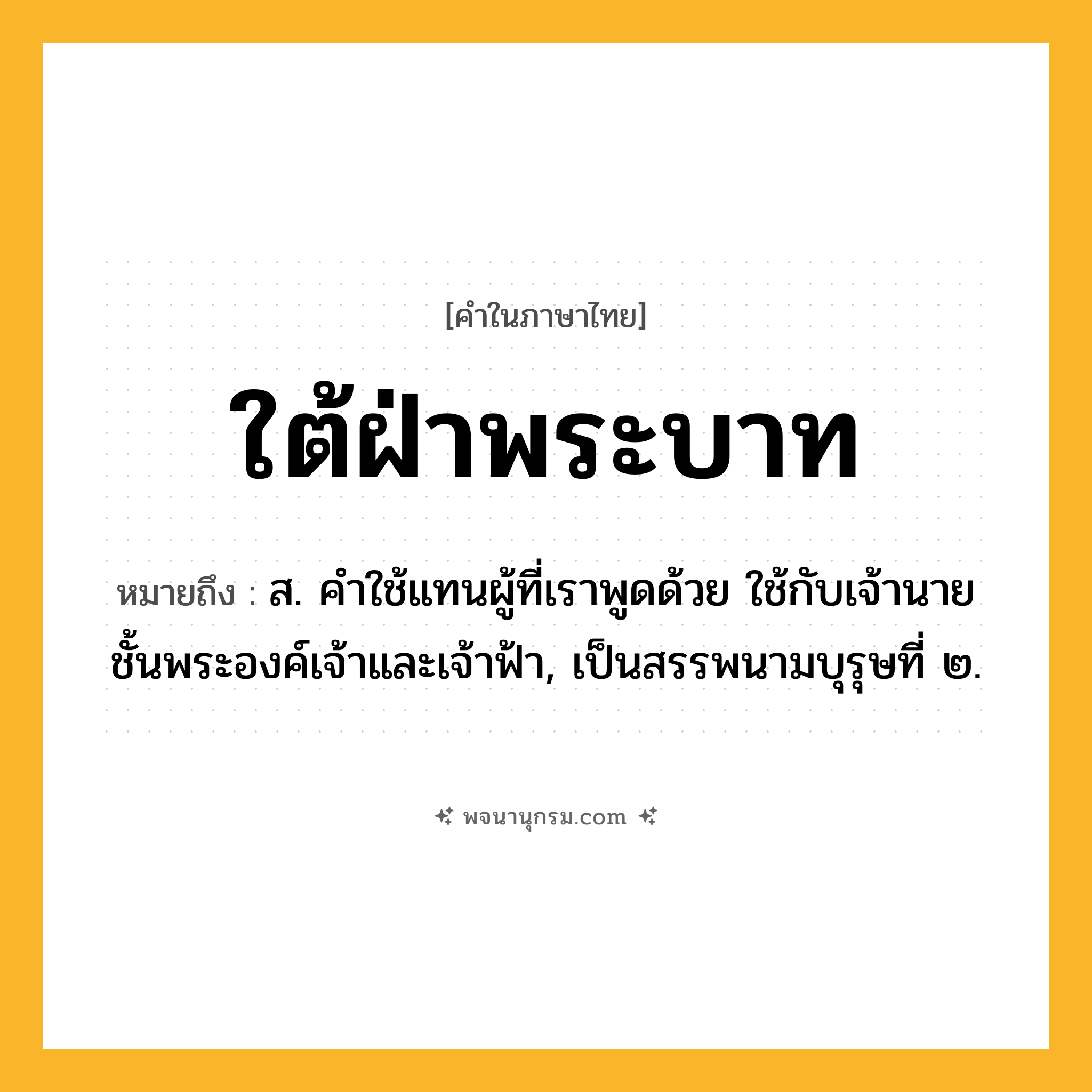 ใต้ฝ่าพระบาท ความหมาย หมายถึงอะไร?, คำในภาษาไทย ใต้ฝ่าพระบาท หมายถึง ส. คําใช้แทนผู้ที่เราพูดด้วย ใช้กับเจ้านายชั้นพระองค์เจ้าและเจ้าฟ้า, เป็นสรรพนามบุรุษที่ ๒.