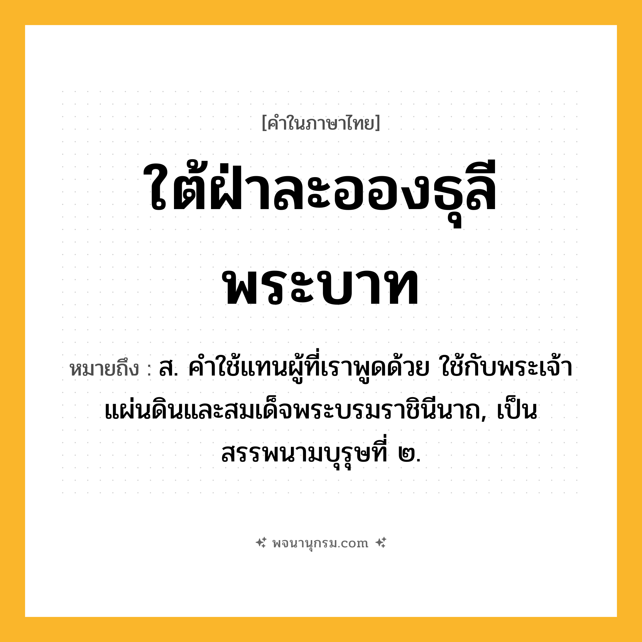 ใต้ฝ่าละอองธุลีพระบาท ความหมาย หมายถึงอะไร?, คำในภาษาไทย ใต้ฝ่าละอองธุลีพระบาท หมายถึง ส. คําใช้แทนผู้ที่เราพูดด้วย ใช้กับพระเจ้าแผ่นดินและสมเด็จพระบรมราชินีนาถ, เป็นสรรพนามบุรุษที่ ๒.