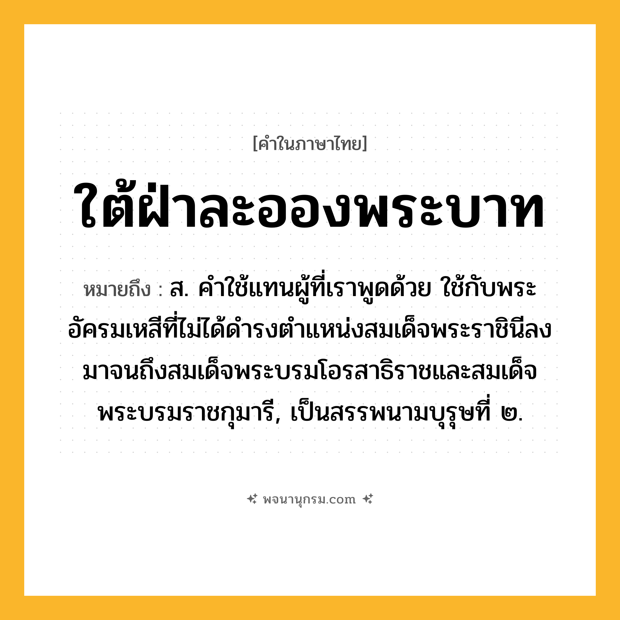 ใต้ฝ่าละอองพระบาท ความหมาย หมายถึงอะไร?, คำในภาษาไทย ใต้ฝ่าละอองพระบาท หมายถึง ส. คําใช้แทนผู้ที่เราพูดด้วย ใช้กับพระอัครมเหสีที่ไม่ได้ดํารงตําแหน่งสมเด็จพระราชินีลงมาจนถึงสมเด็จพระบรมโอรสาธิราชและสมเด็จพระบรมราชกุมารี, เป็นสรรพนามบุรุษที่ ๒.