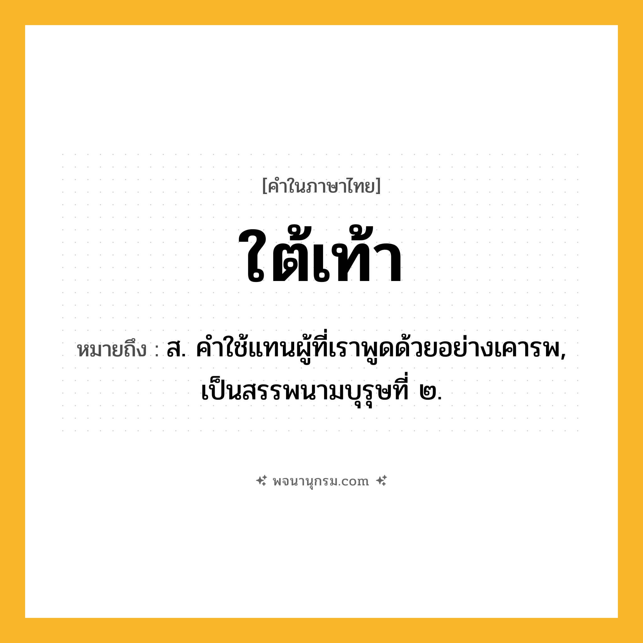 ใต้เท้า ความหมาย หมายถึงอะไร?, คำในภาษาไทย ใต้เท้า หมายถึง ส. คําใช้แทนผู้ที่เราพูดด้วยอย่างเคารพ, เป็นสรรพนามบุรุษที่ ๒.