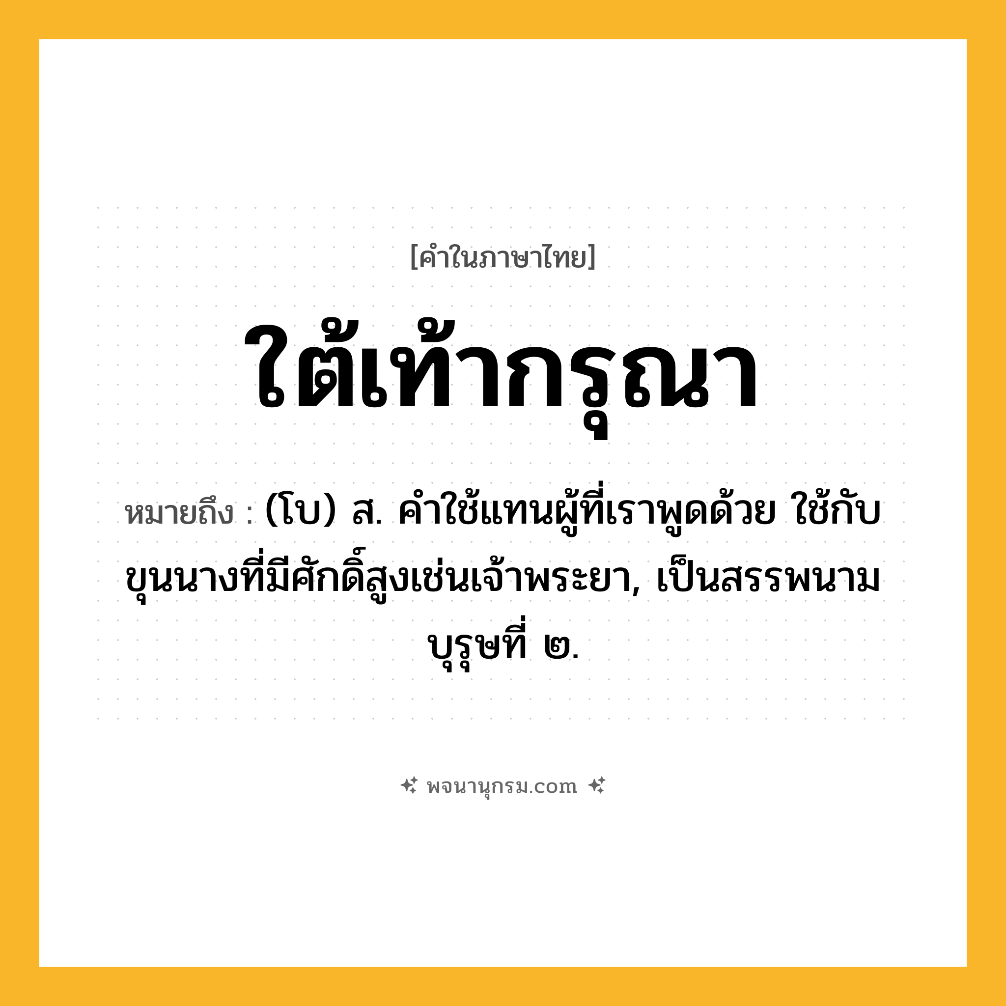 ใต้เท้ากรุณา ความหมาย หมายถึงอะไร?, คำในภาษาไทย ใต้เท้ากรุณา หมายถึง (โบ) ส. คําใช้แทนผู้ที่เราพูดด้วย ใช้กับขุนนางที่มีศักดิ์สูงเช่นเจ้าพระยา, เป็นสรรพนามบุรุษที่ ๒.