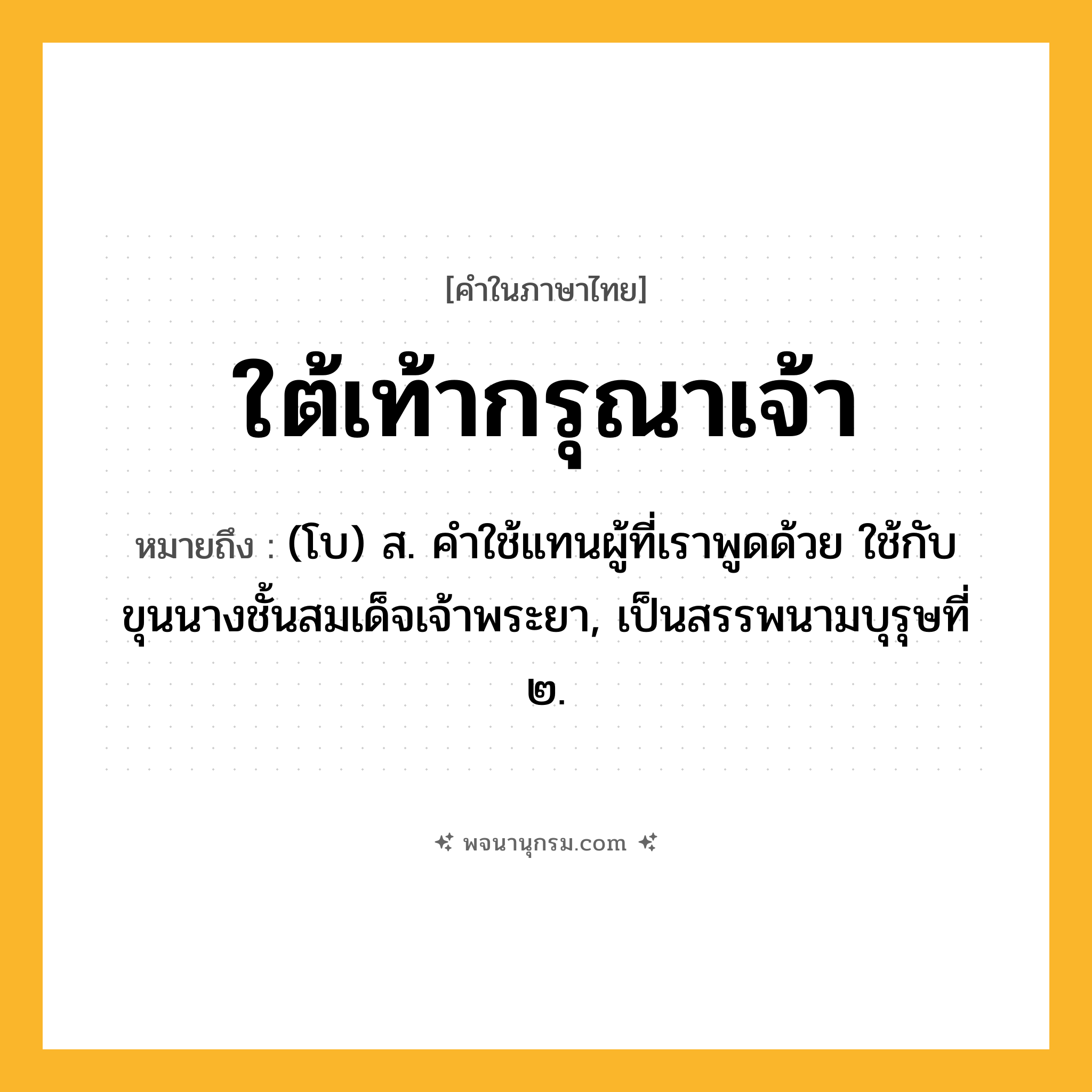 ใต้เท้ากรุณาเจ้า ความหมาย หมายถึงอะไร?, คำในภาษาไทย ใต้เท้ากรุณาเจ้า หมายถึง (โบ) ส. คําใช้แทนผู้ที่เราพูดด้วย ใช้กับขุนนางชั้นสมเด็จเจ้าพระยา, เป็นสรรพนามบุรุษที่ ๒.