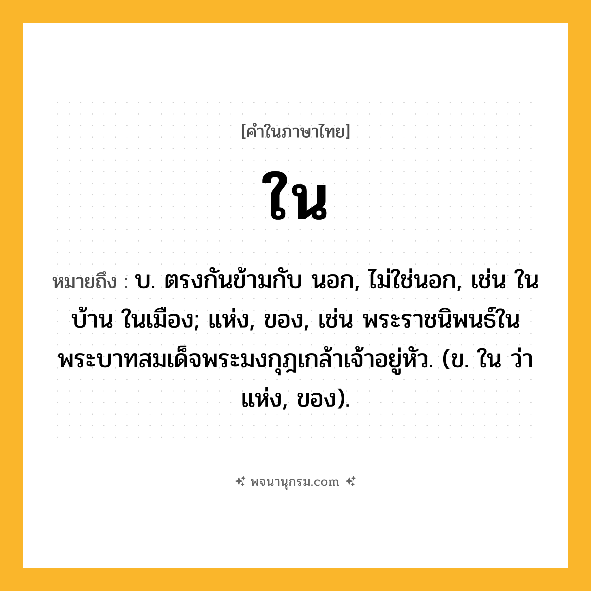 ใน ความหมาย หมายถึงอะไร?, คำในภาษาไทย ใน หมายถึง บ. ตรงกันข้ามกับ นอก, ไม่ใช่นอก, เช่น ในบ้าน ในเมือง; แห่ง, ของ, เช่น พระราชนิพนธ์ในพระบาทสมเด็จพระมงกุฎเกล้าเจ้าอยู่หัว. (ข. ใน ว่า แห่ง, ของ).