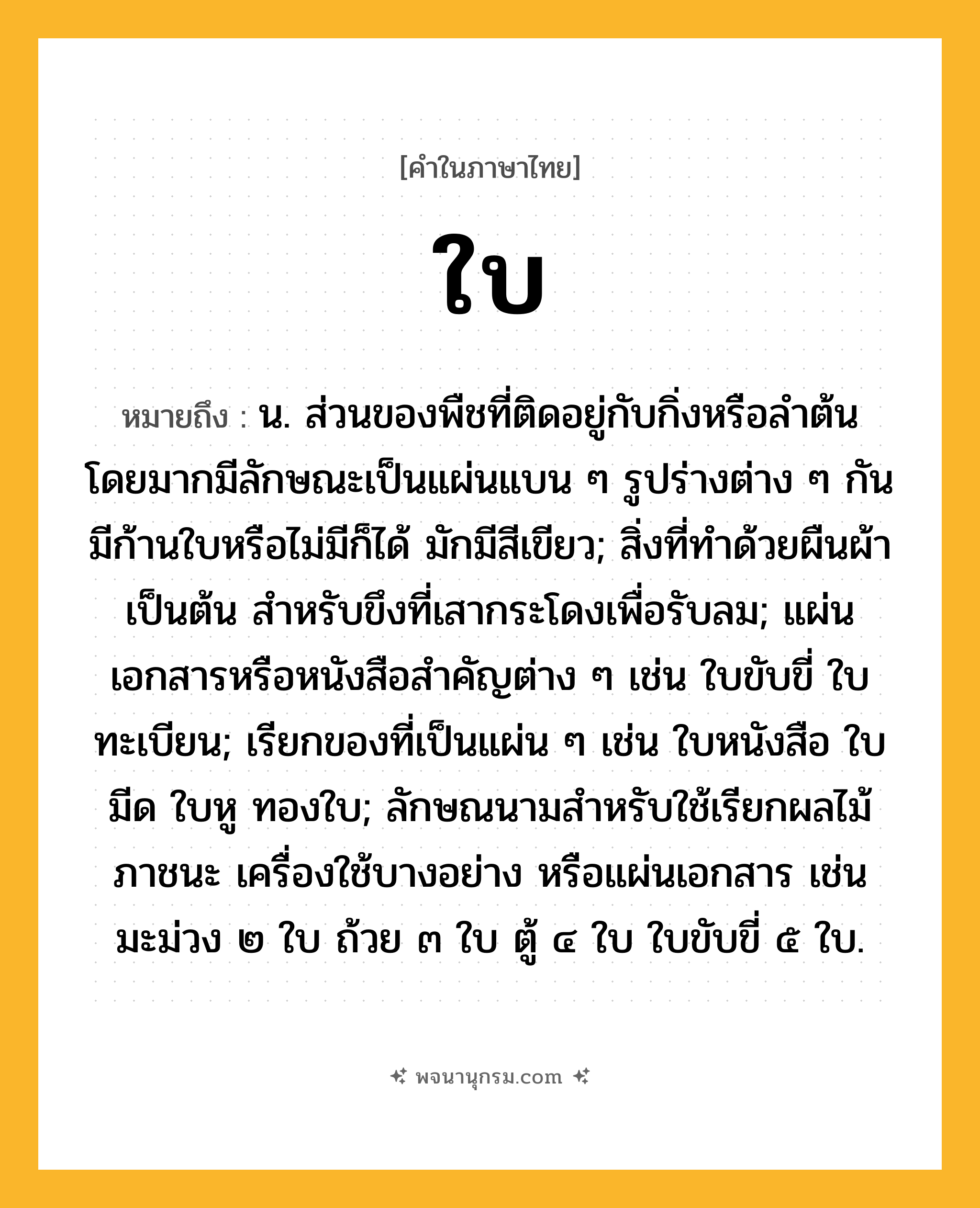 ใบ ความหมาย หมายถึงอะไร?, คำในภาษาไทย ใบ หมายถึง น. ส่วนของพืชที่ติดอยู่กับกิ่งหรือลำต้น โดยมากมีลักษณะเป็นแผ่นแบน ๆ รูปร่างต่าง ๆ กัน มีก้านใบหรือไม่มีก็ได้ มักมีสีเขียว; สิ่งที่ทําด้วยผืนผ้าเป็นต้น สําหรับขึงที่เสากระโดงเพื่อรับลม; แผ่นเอกสารหรือหนังสือสําคัญต่าง ๆ เช่น ใบขับขี่ ใบทะเบียน; เรียกของที่เป็นแผ่น ๆ เช่น ใบหนังสือ ใบมีด ใบหู ทองใบ; ลักษณนามสําหรับใช้เรียกผลไม้ ภาชนะ เครื่องใช้บางอย่าง หรือแผ่นเอกสาร เช่น มะม่วง ๒ ใบ ถ้วย ๓ ใบ ตู้ ๔ ใบ ใบขับขี่ ๕ ใบ.