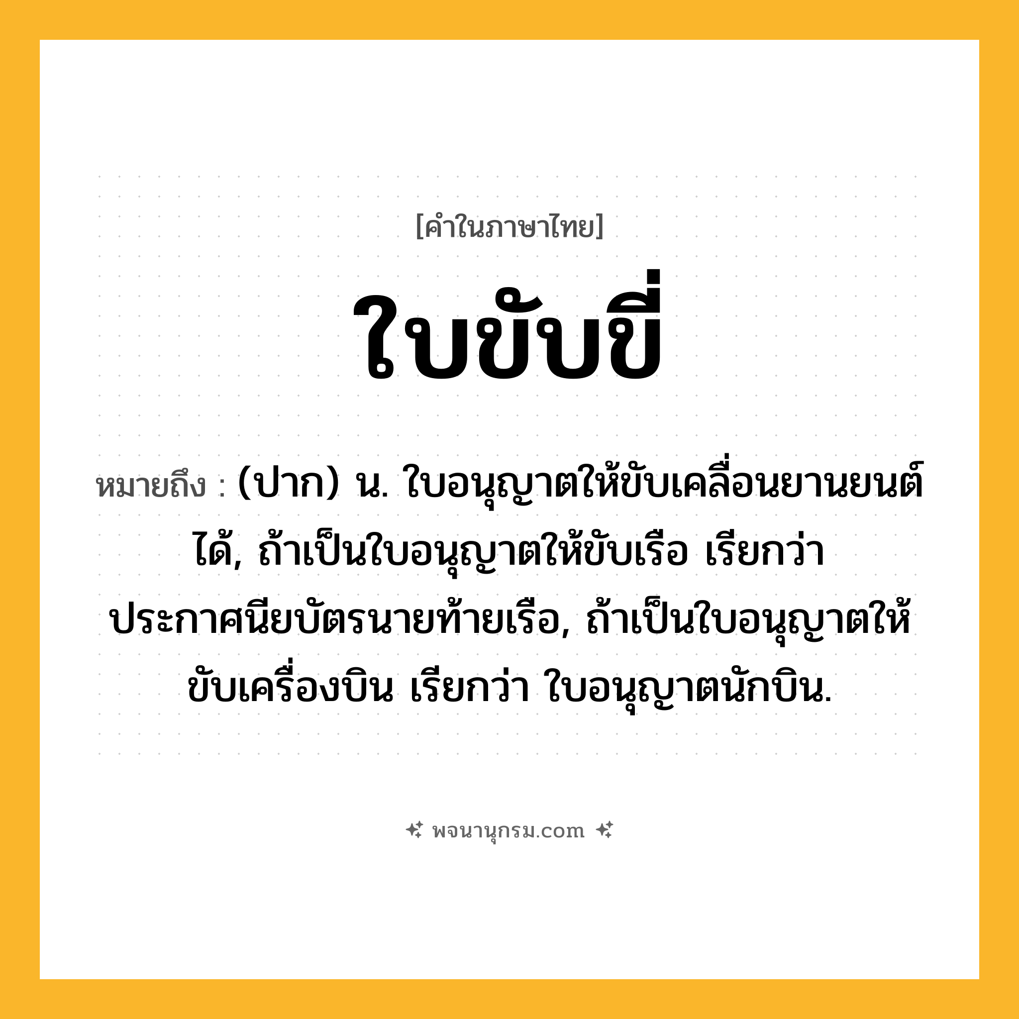 ใบขับขี่ ความหมาย หมายถึงอะไร?, คำในภาษาไทย ใบขับขี่ หมายถึง (ปาก) น. ใบอนุญาตให้ขับเคลื่อนยานยนต์ได้, ถ้าเป็นใบอนุญาตให้ขับเรือ เรียกว่า ประกาศนียบัตรนายท้ายเรือ, ถ้าเป็นใบอนุญาตให้ขับเครื่องบิน เรียกว่า ใบอนุญาตนักบิน.