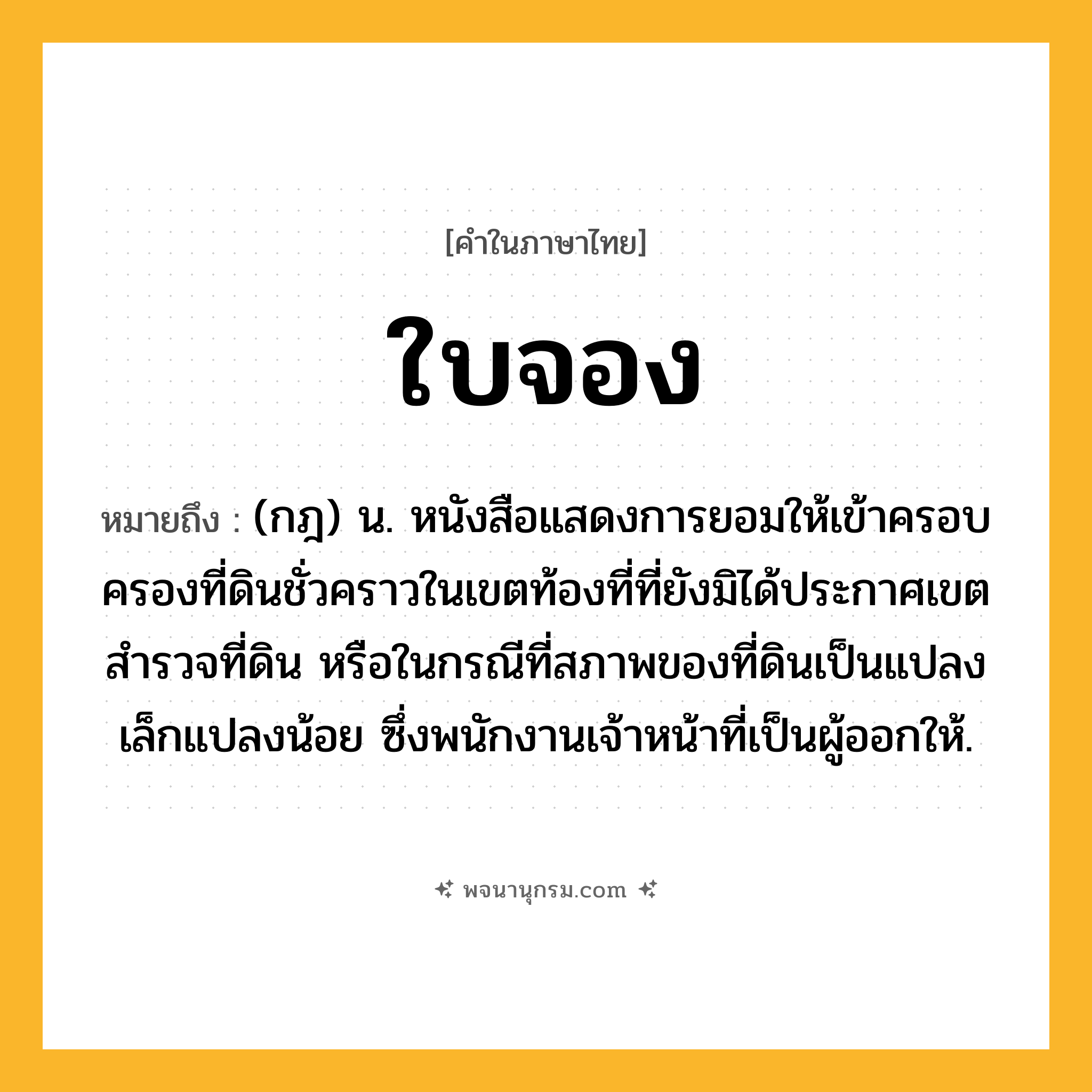 ใบจอง ความหมาย หมายถึงอะไร?, คำในภาษาไทย ใบจอง หมายถึง (กฎ) น. หนังสือแสดงการยอมให้เข้าครอบครองที่ดินชั่วคราวในเขตท้องที่ที่ยังมิได้ประกาศเขตสํารวจที่ดิน หรือในกรณีที่สภาพของที่ดินเป็นแปลงเล็กแปลงน้อย ซึ่งพนักงานเจ้าหน้าที่เป็นผู้ออกให้.