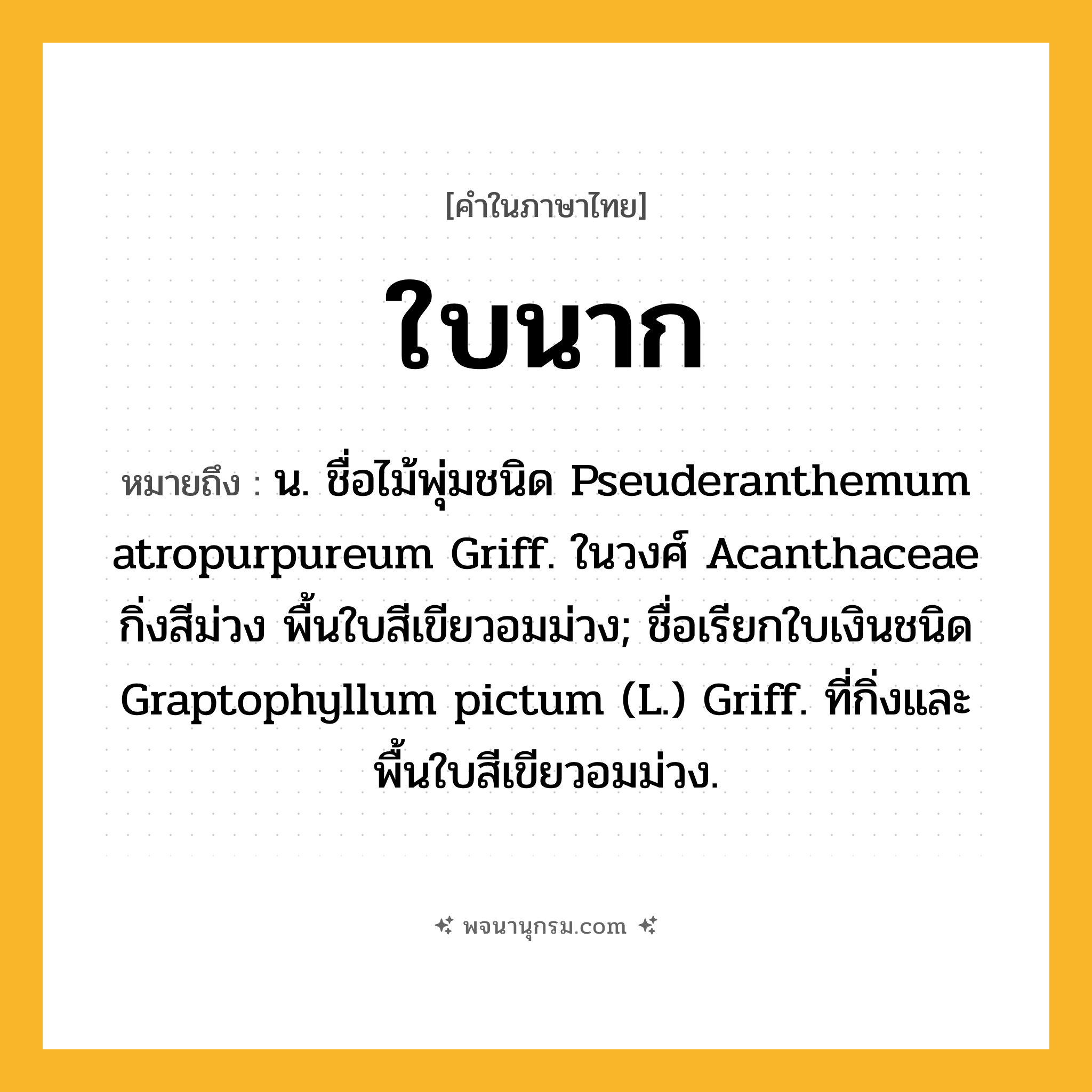 ใบนาก ความหมาย หมายถึงอะไร?, คำในภาษาไทย ใบนาก หมายถึง น. ชื่อไม้พุ่มชนิด Pseuderanthemum atropurpureum Griff. ในวงศ์ Acanthaceae กิ่งสีม่วง พื้นใบสีเขียวอมม่วง; ชื่อเรียกใบเงินชนิด Graptophyllum pictum (L.) Griff. ที่กิ่งและพื้นใบสีเขียวอมม่วง.