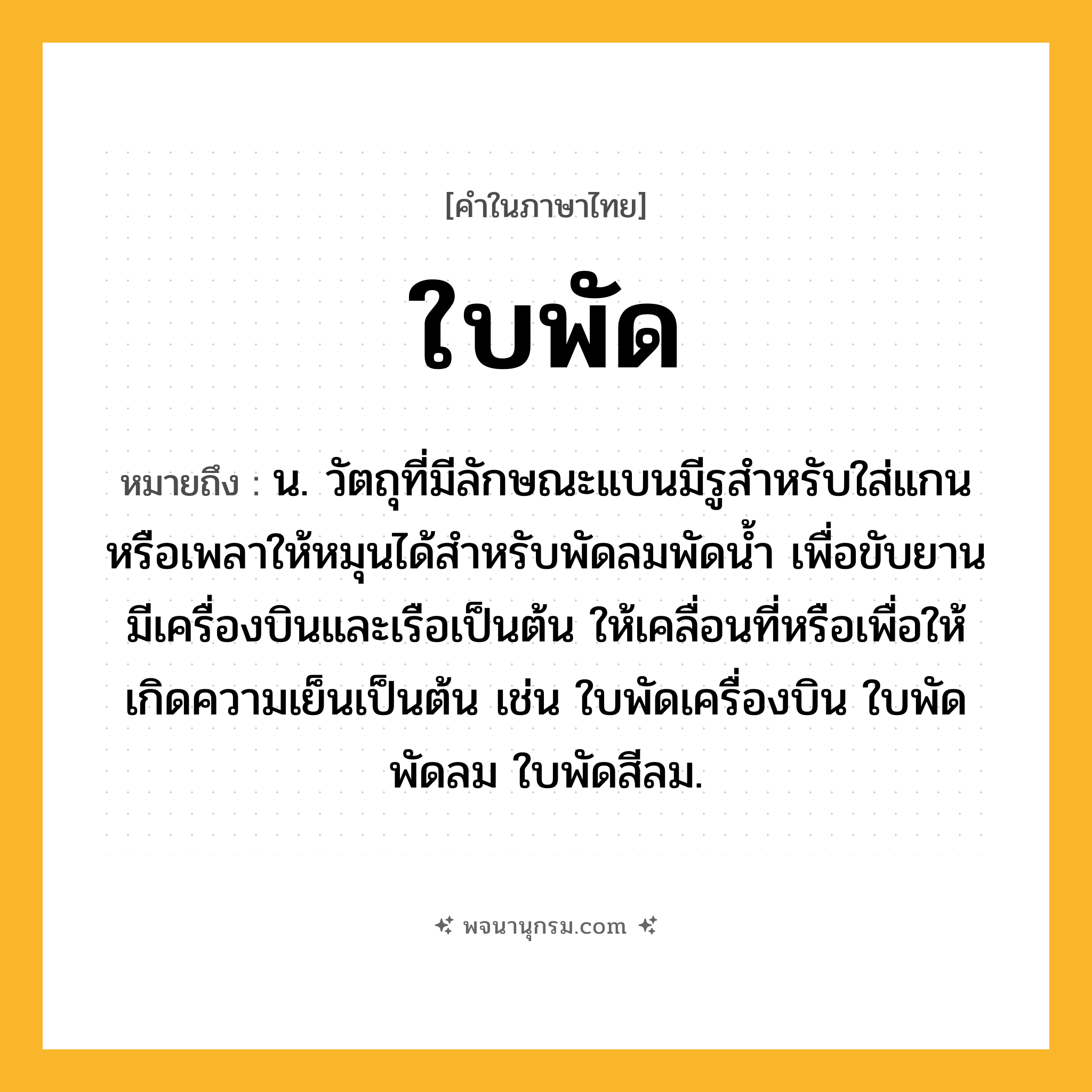 ใบพัด ความหมาย หมายถึงอะไร?, คำในภาษาไทย ใบพัด หมายถึง น. วัตถุที่มีลักษณะแบนมีรูสําหรับใส่แกนหรือเพลาให้หมุนได้สําหรับพัดลมพัดนํ้า เพื่อขับยานมีเครื่องบินและเรือเป็นต้น ให้เคลื่อนที่หรือเพื่อให้เกิดความเย็นเป็นต้น เช่น ใบพัดเครื่องบิน ใบพัดพัดลม ใบพัดสีลม.