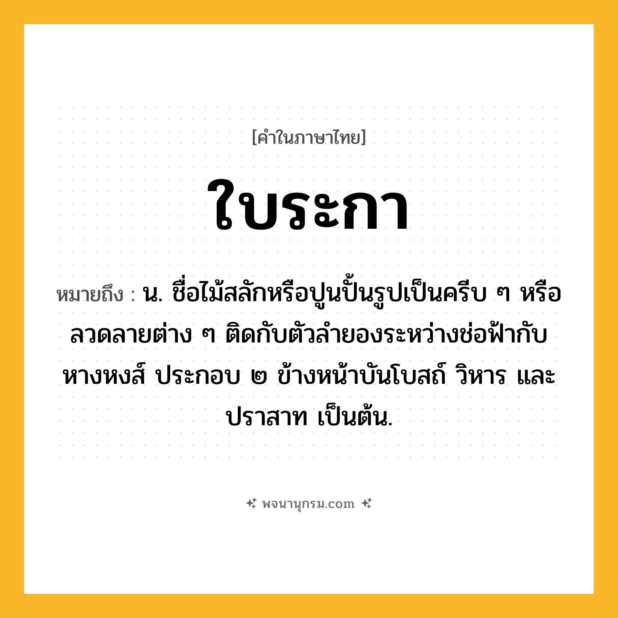 ใบระกา ความหมาย หมายถึงอะไร?, คำในภาษาไทย ใบระกา หมายถึง น. ชื่อไม้สลักหรือปูนปั้นรูปเป็นครีบ ๆ หรือลวดลายต่าง ๆ ติดกับตัวลํายองระหว่างช่อฟ้ากับหางหงส์ ประกอบ ๒ ข้างหน้าบันโบสถ์ วิหาร และปราสาท เป็นต้น.