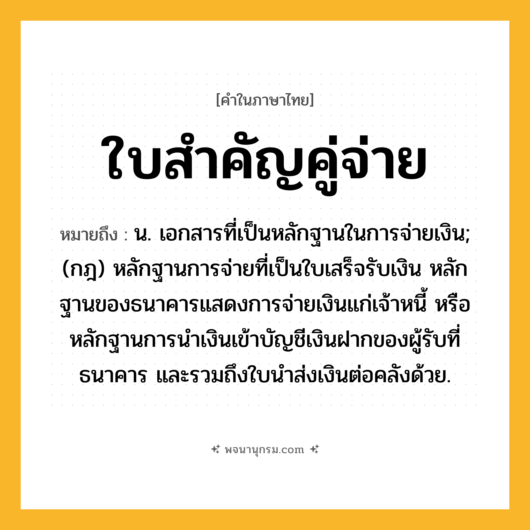 ใบสำคัญคู่จ่าย ความหมาย หมายถึงอะไร?, คำในภาษาไทย ใบสำคัญคู่จ่าย หมายถึง น. เอกสารที่เป็นหลักฐานในการจ่ายเงิน; (กฎ) หลักฐานการจ่ายที่เป็นใบเสร็จรับเงิน หลักฐานของธนาคารแสดงการจ่ายเงินแก่เจ้าหนี้ หรือหลักฐานการนําเงินเข้าบัญชีเงินฝากของผู้รับที่ธนาคาร และรวมถึงใบนําส่งเงินต่อคลังด้วย.