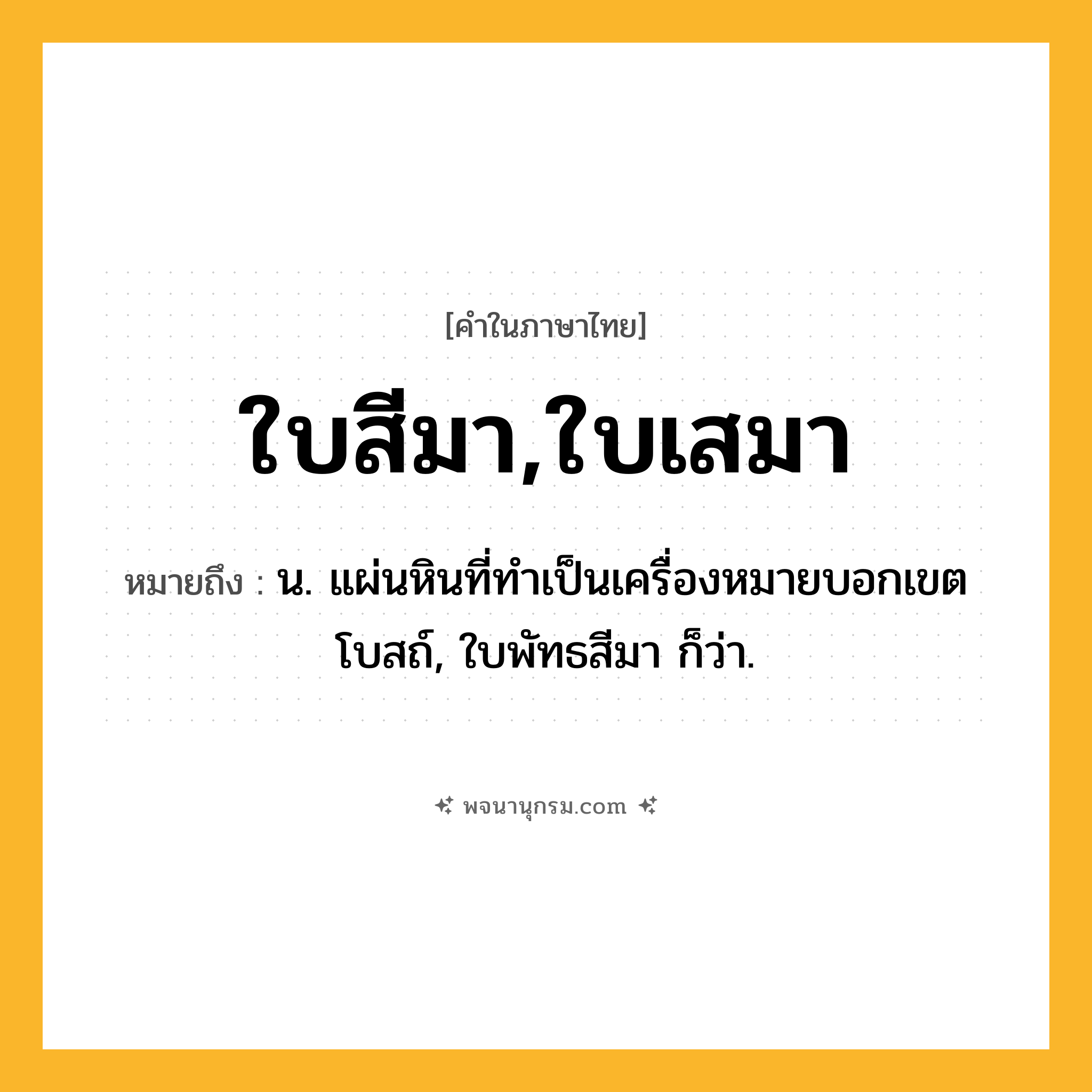 ใบสีมา,ใบเสมา ความหมาย หมายถึงอะไร?, คำในภาษาไทย ใบสีมา,ใบเสมา หมายถึง น. แผ่นหินที่ทําเป็นเครื่องหมายบอกเขตโบสถ์, ใบพัทธสีมา ก็ว่า.