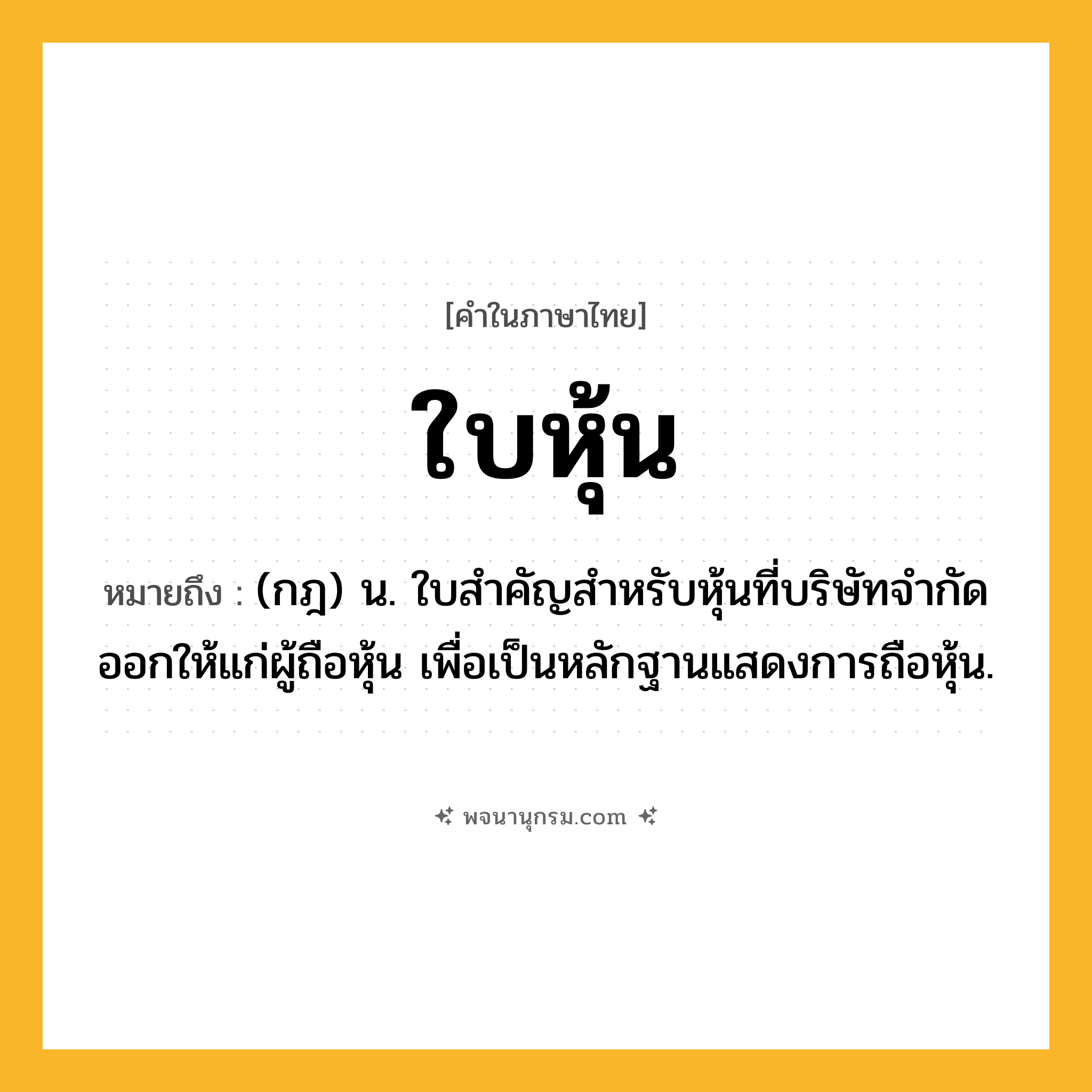 ใบหุ้น ความหมาย หมายถึงอะไร?, คำในภาษาไทย ใบหุ้น หมายถึง (กฎ) น. ใบสําคัญสําหรับหุ้นที่บริษัทจํากัดออกให้แก่ผู้ถือหุ้น เพื่อเป็นหลักฐานแสดงการถือหุ้น.
