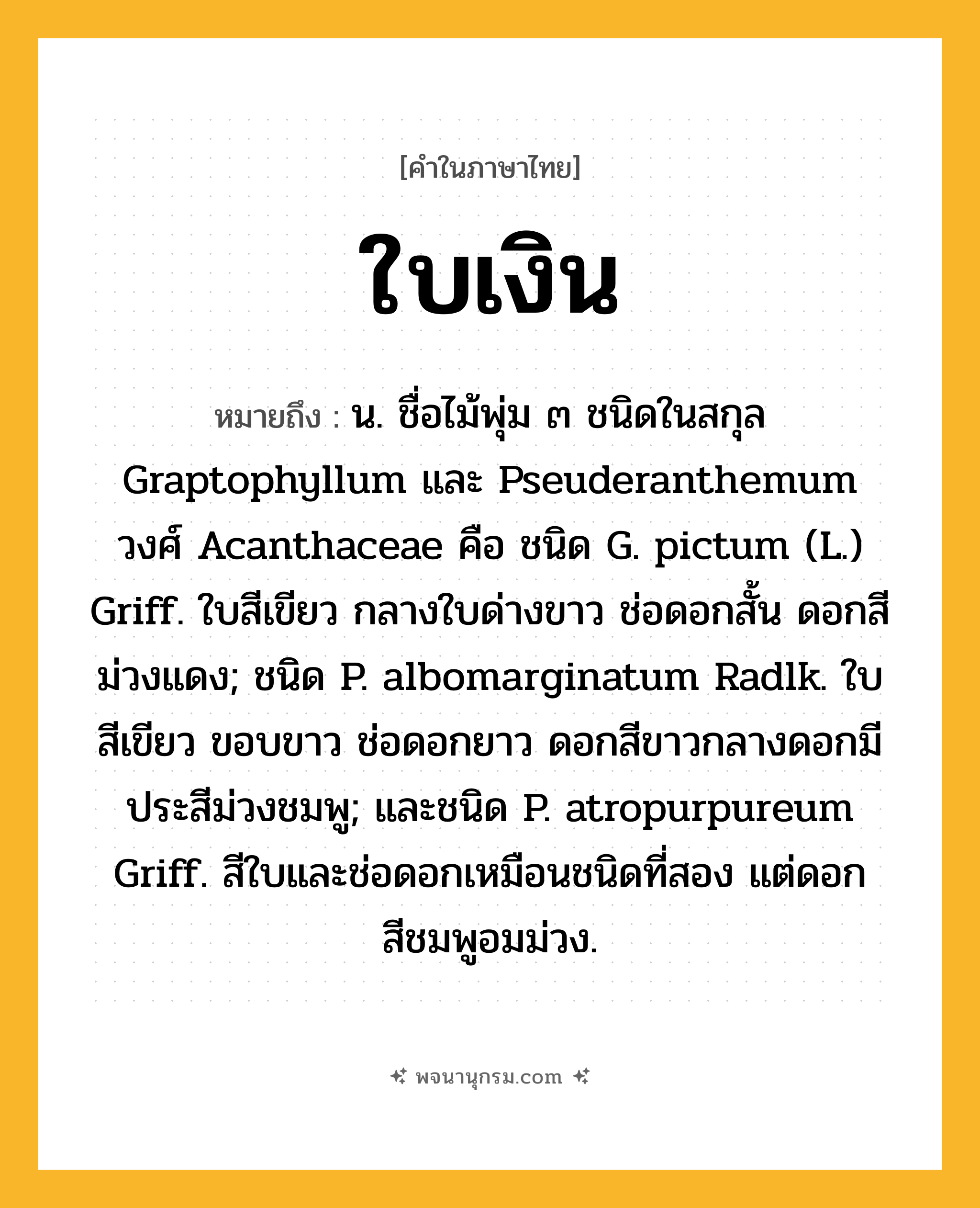ใบเงิน ความหมาย หมายถึงอะไร?, คำในภาษาไทย ใบเงิน หมายถึง น. ชื่อไม้พุ่ม ๓ ชนิดในสกุล Graptophyllum และ Pseuderanthemum วงศ์ Acanthaceae คือ ชนิด G. pictum (L.) Griff. ใบสีเขียว กลางใบด่างขาว ช่อดอกสั้น ดอกสีม่วงแดง; ชนิด P. albomarginatum Radlk. ใบสีเขียว ขอบขาว ช่อดอกยาว ดอกสีขาวกลางดอกมีประสีม่วงชมพู; และชนิด P. atropurpureum Griff. สีใบและช่อดอกเหมือนชนิดที่สอง แต่ดอกสีชมพูอมม่วง.