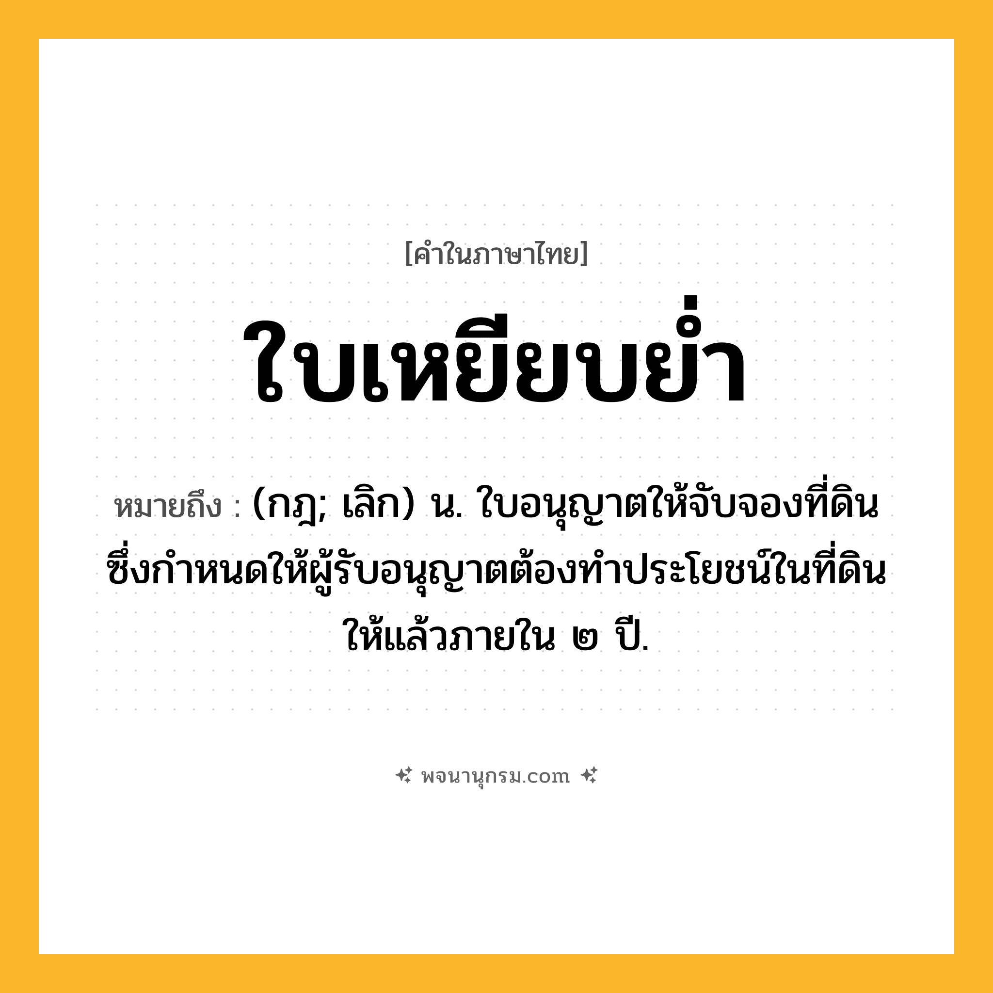 ใบเหยียบย่ำ ความหมาย หมายถึงอะไร?, คำในภาษาไทย ใบเหยียบย่ำ หมายถึง (กฎ; เลิก) น. ใบอนุญาตให้จับจองที่ดิน ซึ่งกําหนดให้ผู้รับอนุญาตต้องทําประโยชน์ในที่ดินให้แล้วภายใน ๒ ปี.