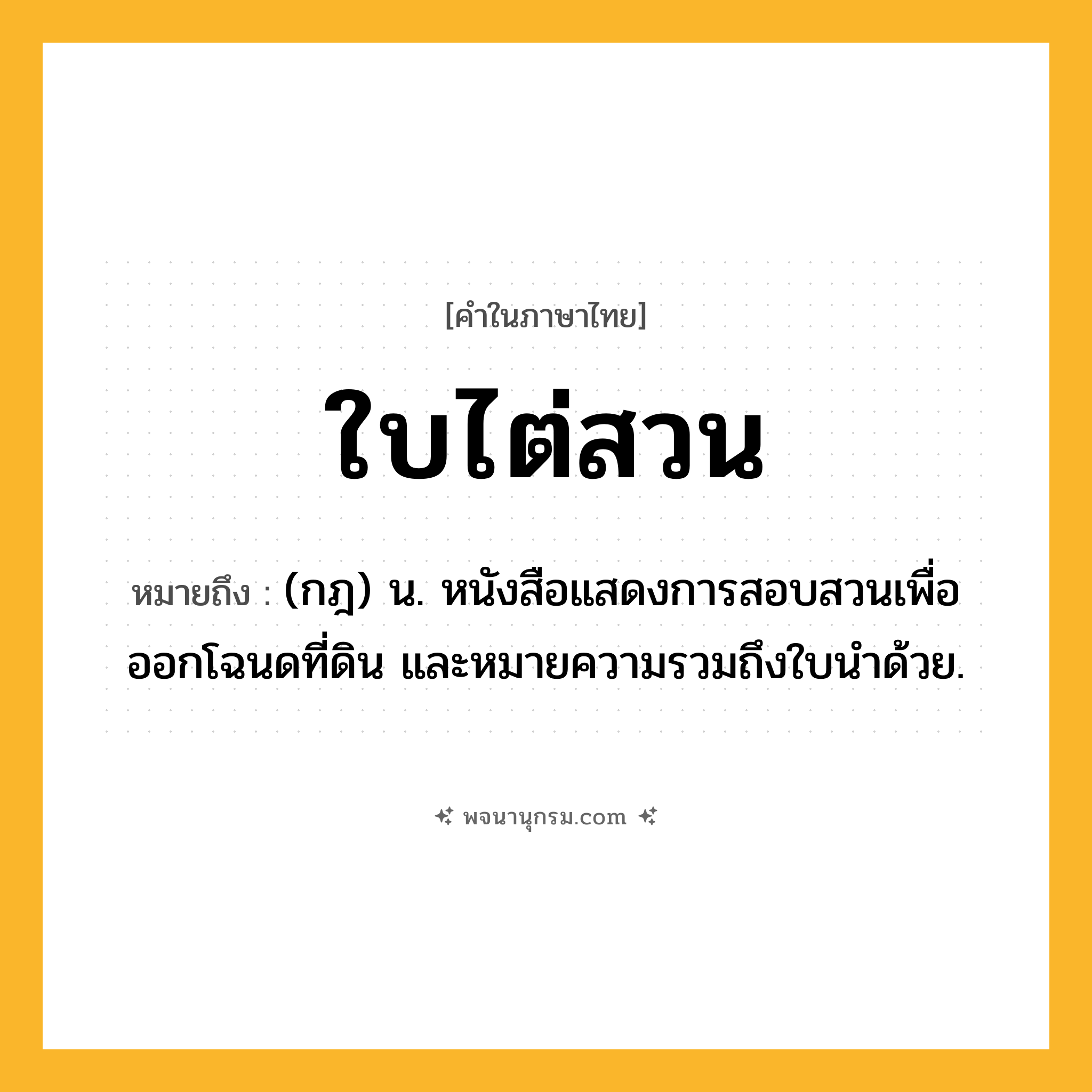 ใบไต่สวน ความหมาย หมายถึงอะไร?, คำในภาษาไทย ใบไต่สวน หมายถึง (กฎ) น. หนังสือแสดงการสอบสวนเพื่อออกโฉนดที่ดิน และหมายความรวมถึงใบนำด้วย.