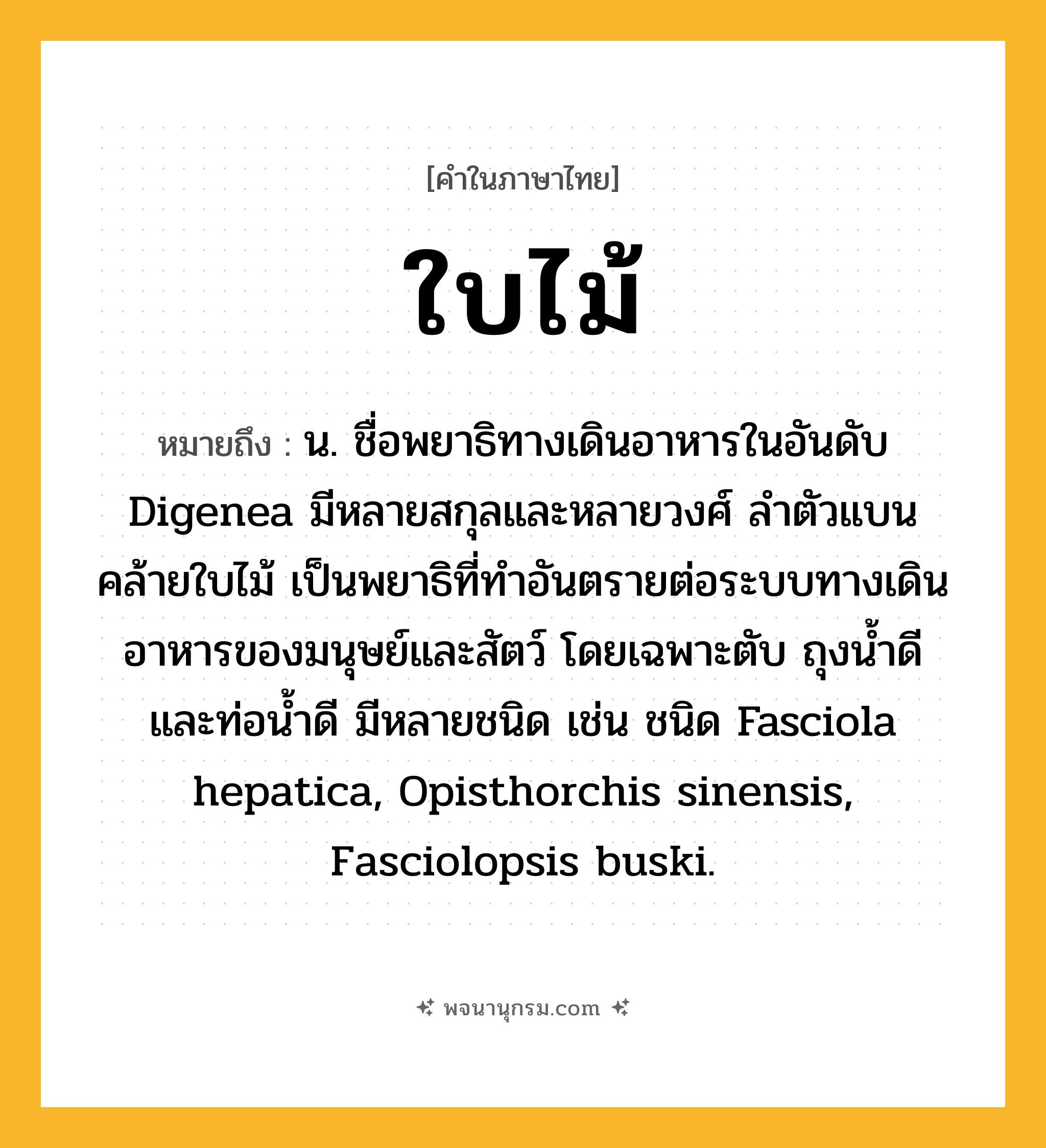 ใบไม้ ความหมาย หมายถึงอะไร?, คำในภาษาไทย ใบไม้ หมายถึง น. ชื่อพยาธิทางเดินอาหารในอันดับ Digenea มีหลายสกุลและหลายวงศ์ ลําตัวแบนคล้ายใบไม้ เป็นพยาธิที่ทําอันตรายต่อระบบทางเดินอาหารของมนุษย์และสัตว์ โดยเฉพาะตับ ถุงนํ้าดีและท่อนํ้าดี มีหลายชนิด เช่น ชนิด Fasciola hepatica, Opisthorchis sinensis, Fasciolopsis buski.