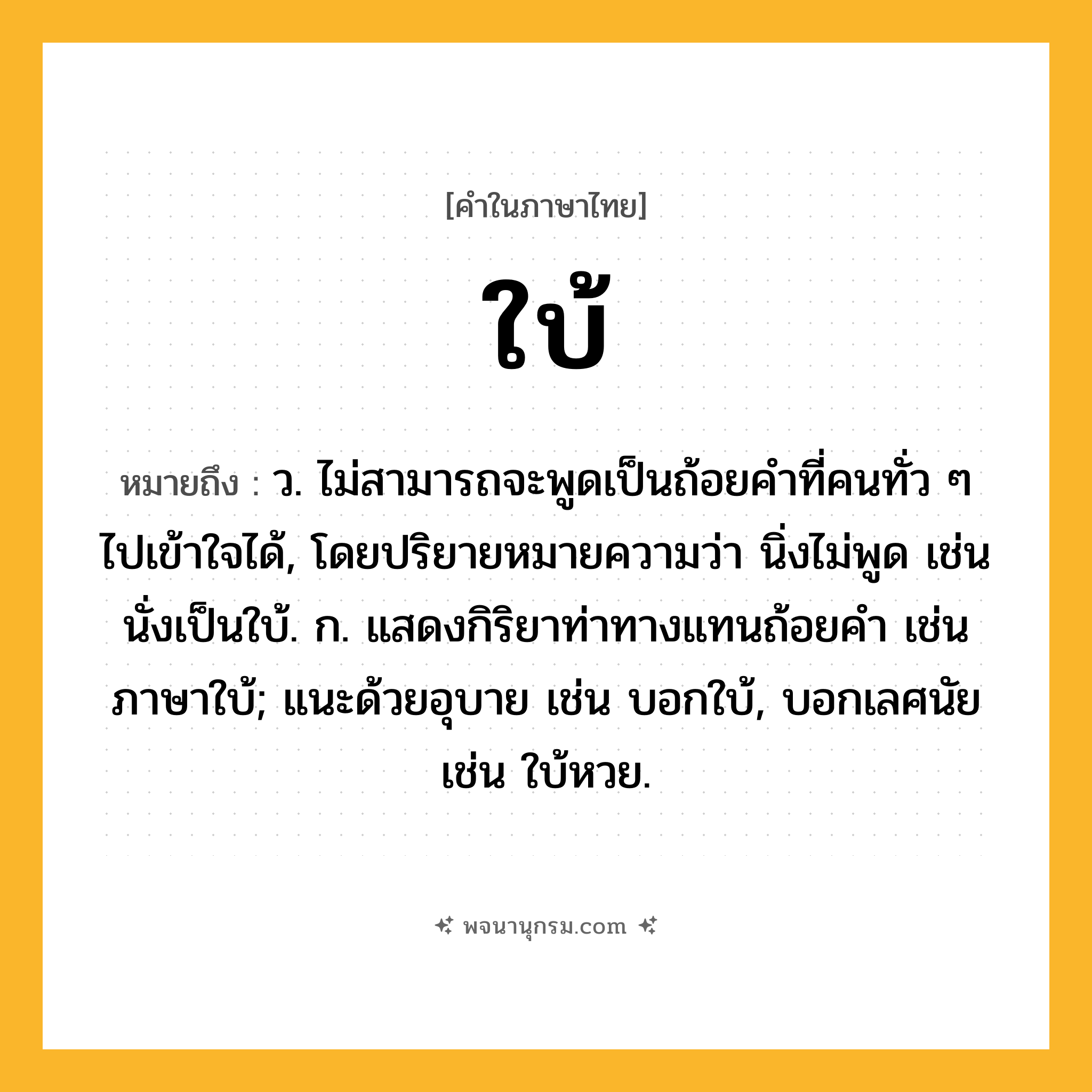 ใบ้ ความหมาย หมายถึงอะไร?, คำในภาษาไทย ใบ้ หมายถึง ว. ไม่สามารถจะพูดเป็นถ้อยคําที่คนทั่ว ๆ ไปเข้าใจได้, โดยปริยายหมายความว่า นิ่งไม่พูด เช่น นั่งเป็นใบ้. ก. แสดงกิริยาท่าทางแทนถ้อยคํา เช่น ภาษาใบ้; แนะด้วยอุบาย เช่น บอกใบ้, บอกเลศนัย เช่น ใบ้หวย.