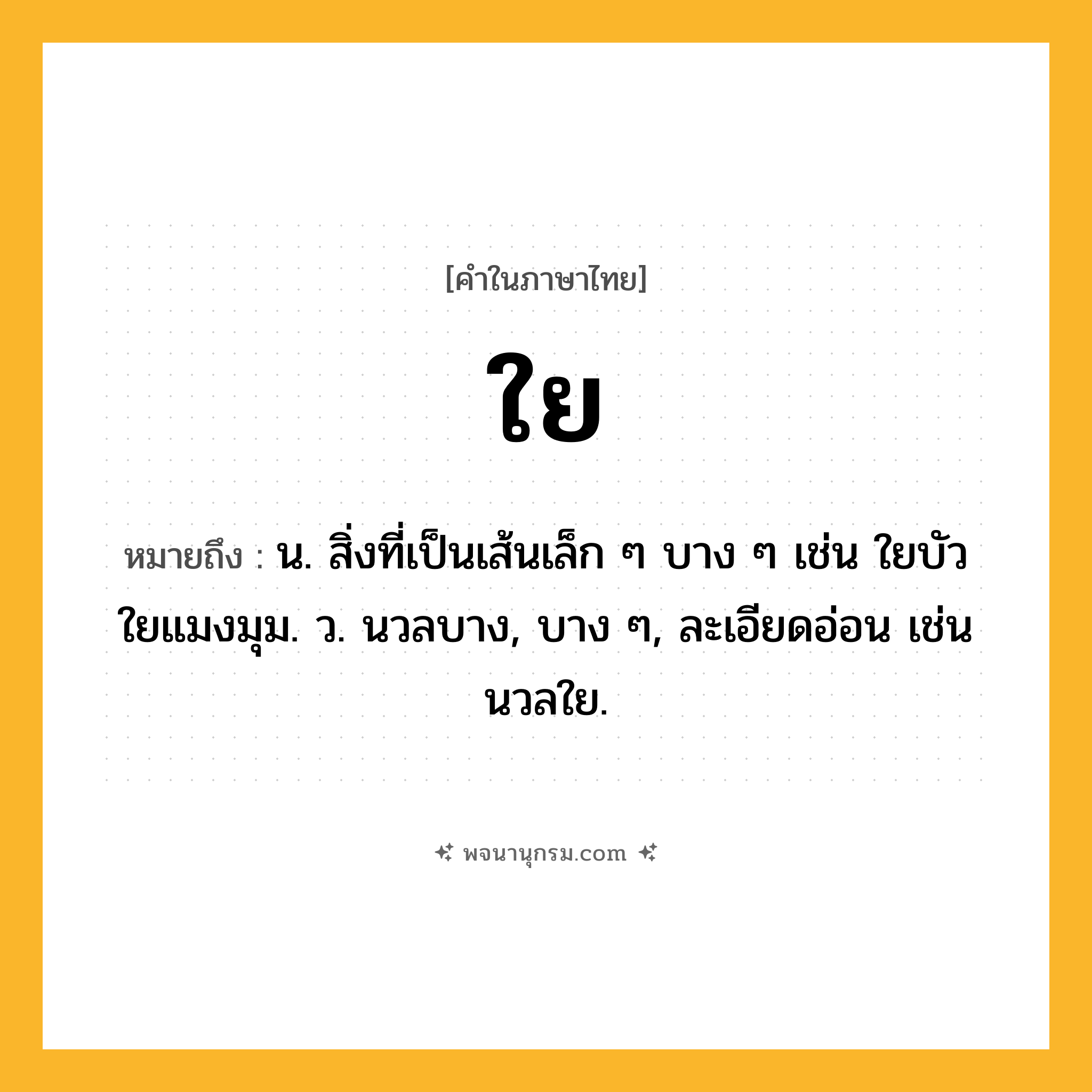 ใย ความหมาย หมายถึงอะไร?, คำในภาษาไทย ใย หมายถึง น. สิ่งที่เป็นเส้นเล็ก ๆ บาง ๆ เช่น ใยบัว ใยแมงมุม. ว. นวลบาง, บาง ๆ, ละเอียดอ่อน เช่น นวลใย.