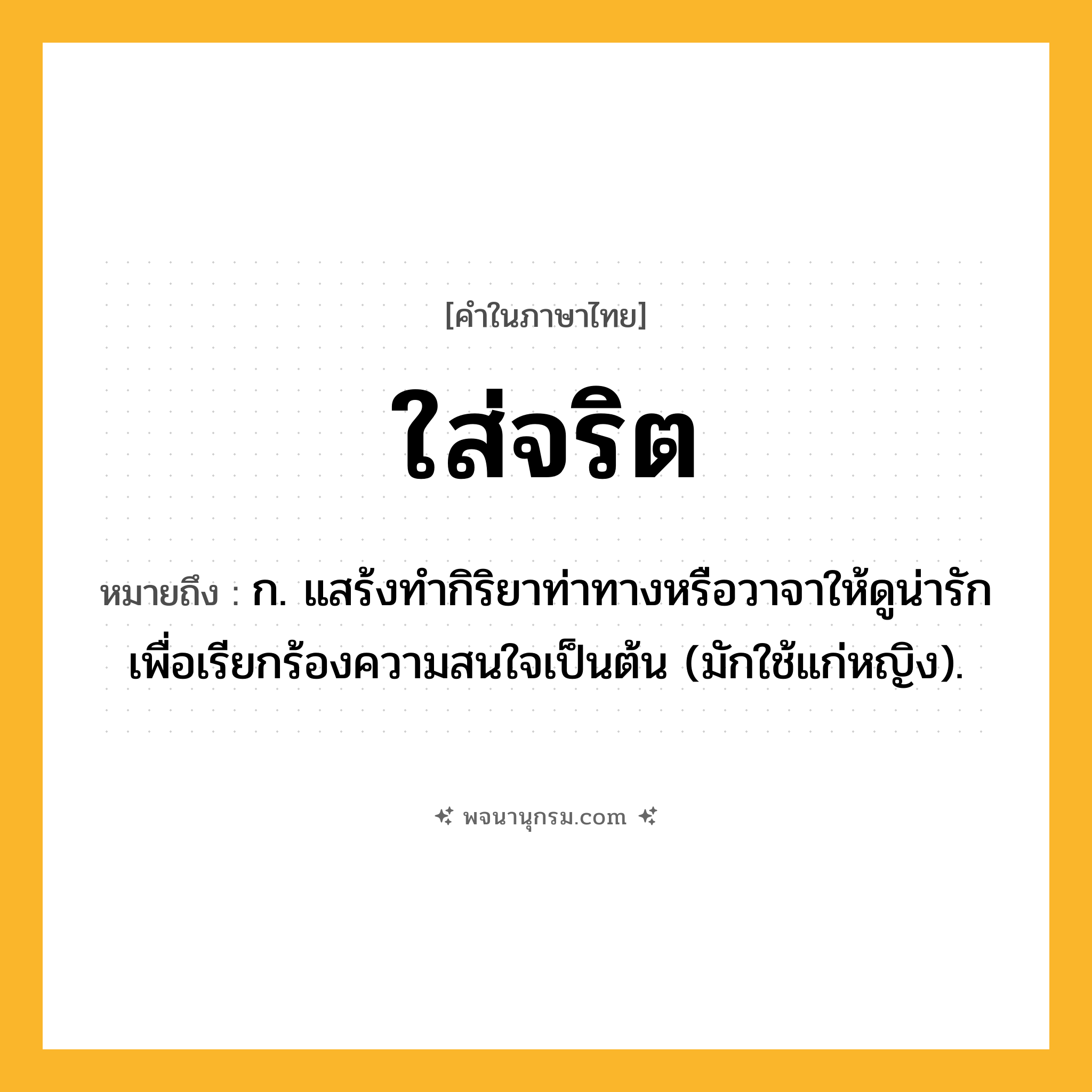 ใส่จริต ความหมาย หมายถึงอะไร?, คำในภาษาไทย ใส่จริต หมายถึง ก. แสร้งทำกิริยาท่าทางหรือวาจาให้ดูน่ารักเพื่อเรียกร้องความสนใจเป็นต้น (มักใช้แก่หญิง).