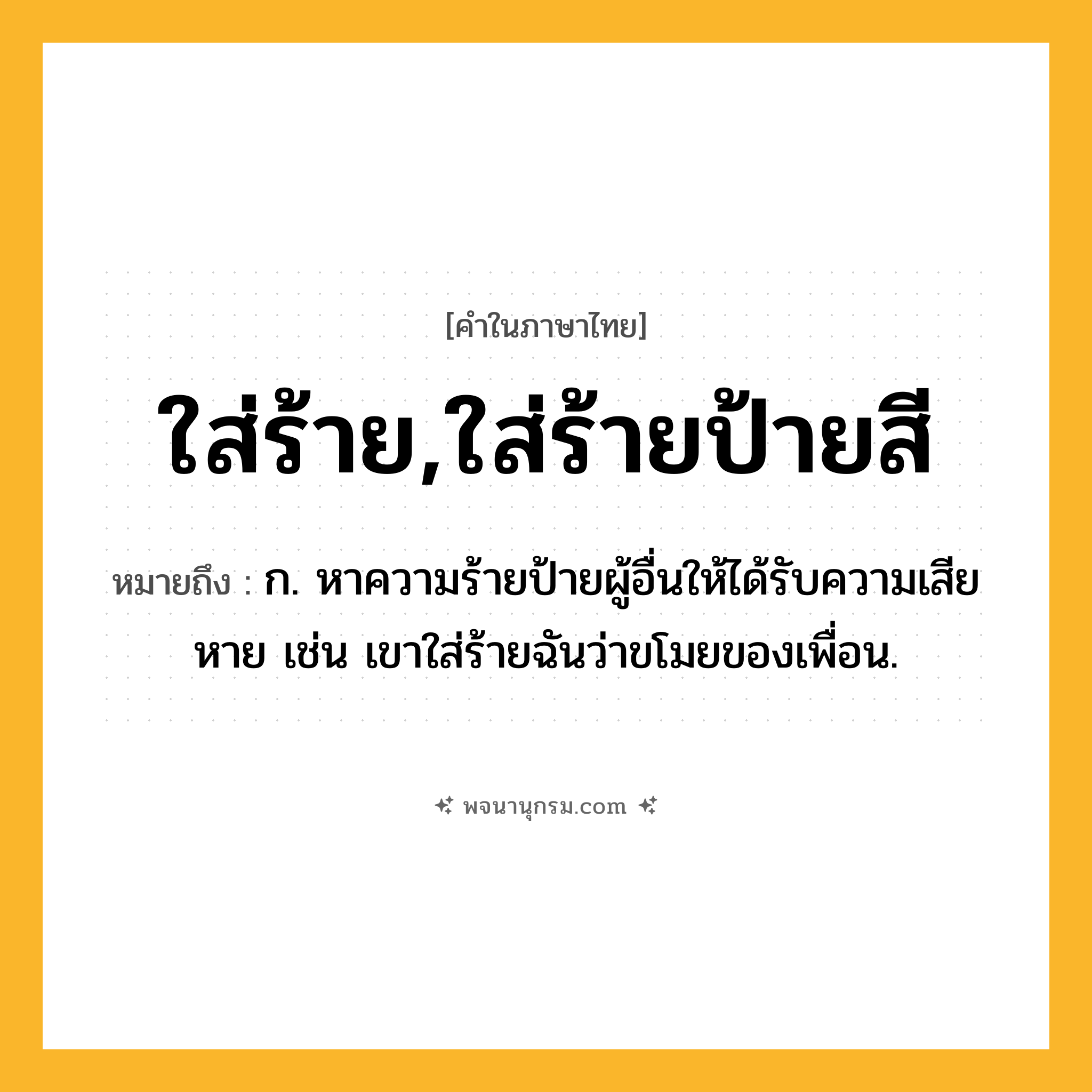 ใส่ร้าย,ใส่ร้ายป้ายสี ความหมาย หมายถึงอะไร?, คำในภาษาไทย ใส่ร้าย,ใส่ร้ายป้ายสี หมายถึง ก. หาความร้ายป้ายผู้อื่นให้ได้รับความเสียหาย เช่น เขาใส่ร้ายฉันว่าขโมยของเพื่อน.