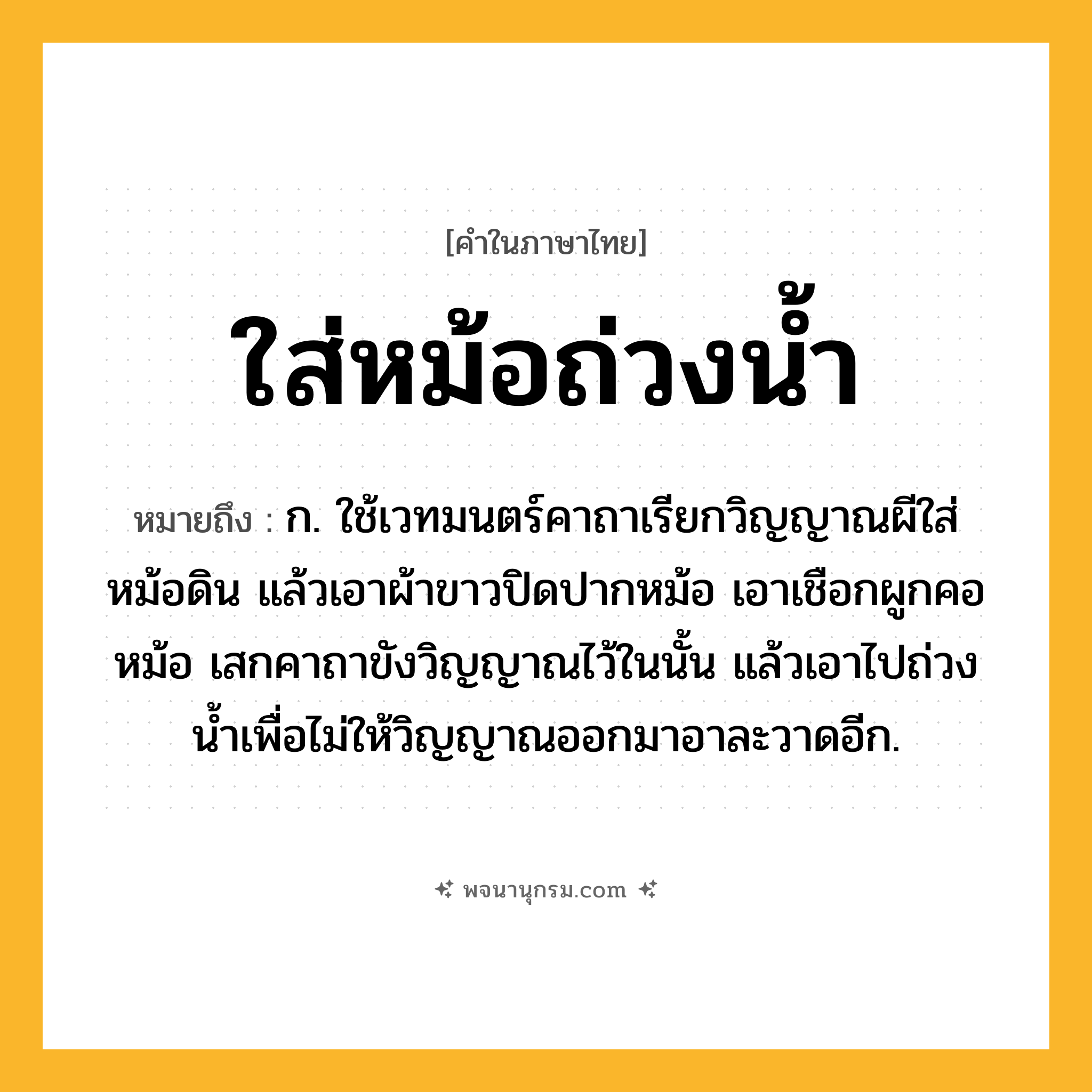 ใส่หม้อถ่วงน้ำ ความหมาย หมายถึงอะไร?, คำในภาษาไทย ใส่หม้อถ่วงน้ำ หมายถึง ก. ใช้เวทมนตร์คาถาเรียกวิญญาณผีใส่หม้อดิน แล้วเอาผ้าขาวปิดปากหม้อ เอาเชือกผูกคอหม้อ เสกคาถาขังวิญญาณไว้ในนั้น แล้วเอาไปถ่วงน้ำเพื่อไม่ให้วิญญาณออกมาอาละวาดอีก.