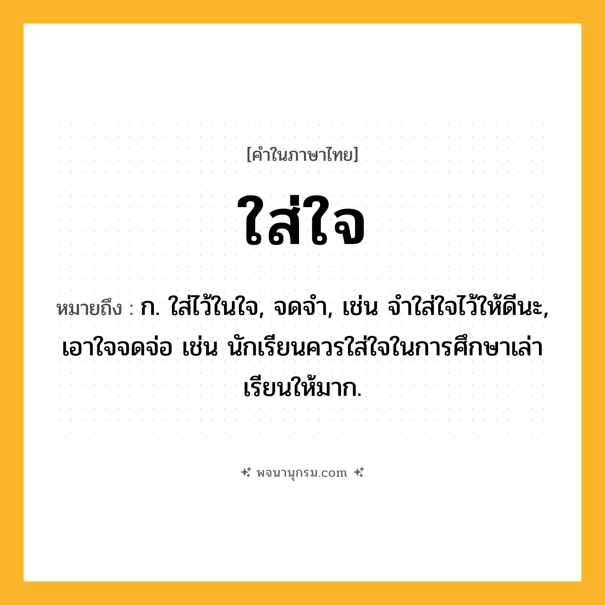 ใส่ใจ ความหมาย หมายถึงอะไร?, คำในภาษาไทย ใส่ใจ หมายถึง ก. ใส่ไว้ในใจ, จดจำ, เช่น จำใส่ใจไว้ให้ดีนะ, เอาใจจดจ่อ เช่น นักเรียนควรใส่ใจในการศึกษาเล่าเรียนให้มาก.