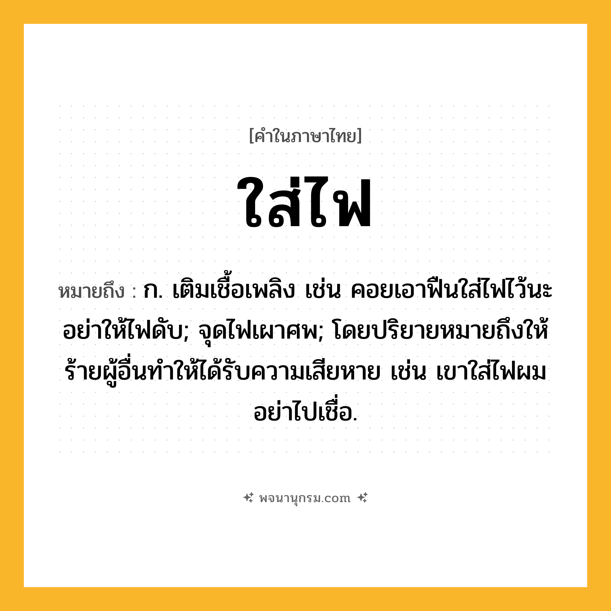 ใส่ไฟ ความหมาย หมายถึงอะไร?, คำในภาษาไทย ใส่ไฟ หมายถึง ก. เติมเชื้อเพลิง เช่น คอยเอาฟืนใส่ไฟไว้นะ อย่าให้ไฟดับ; จุดไฟเผาศพ; โดยปริยายหมายถึงให้ร้ายผู้อื่นทำให้ได้รับความเสียหาย เช่น เขาใส่ไฟผม อย่าไปเชื่อ.