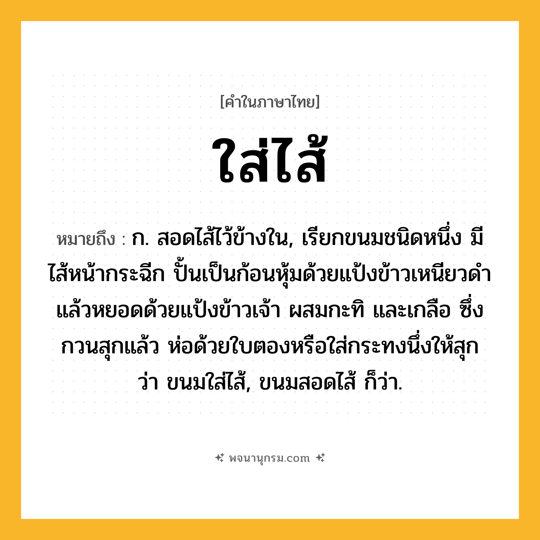 ใส่ไส้ ความหมาย หมายถึงอะไร?, คำในภาษาไทย ใส่ไส้ หมายถึง ก. สอดไส้ไว้ข้างใน, เรียกขนมชนิดหนึ่ง มีไส้หน้ากระฉีก ปั้นเป็นก้อนหุ้มด้วยแป้งข้าวเหนียวดำ แล้วหยอดด้วยแป้งข้าวเจ้า ผสมกะทิ และเกลือ ซึ่งกวนสุกแล้ว ห่อด้วยใบตองหรือใส่กระทงนึ่งให้สุก ว่า ขนมใส่ไส้, ขนมสอดไส้ ก็ว่า.