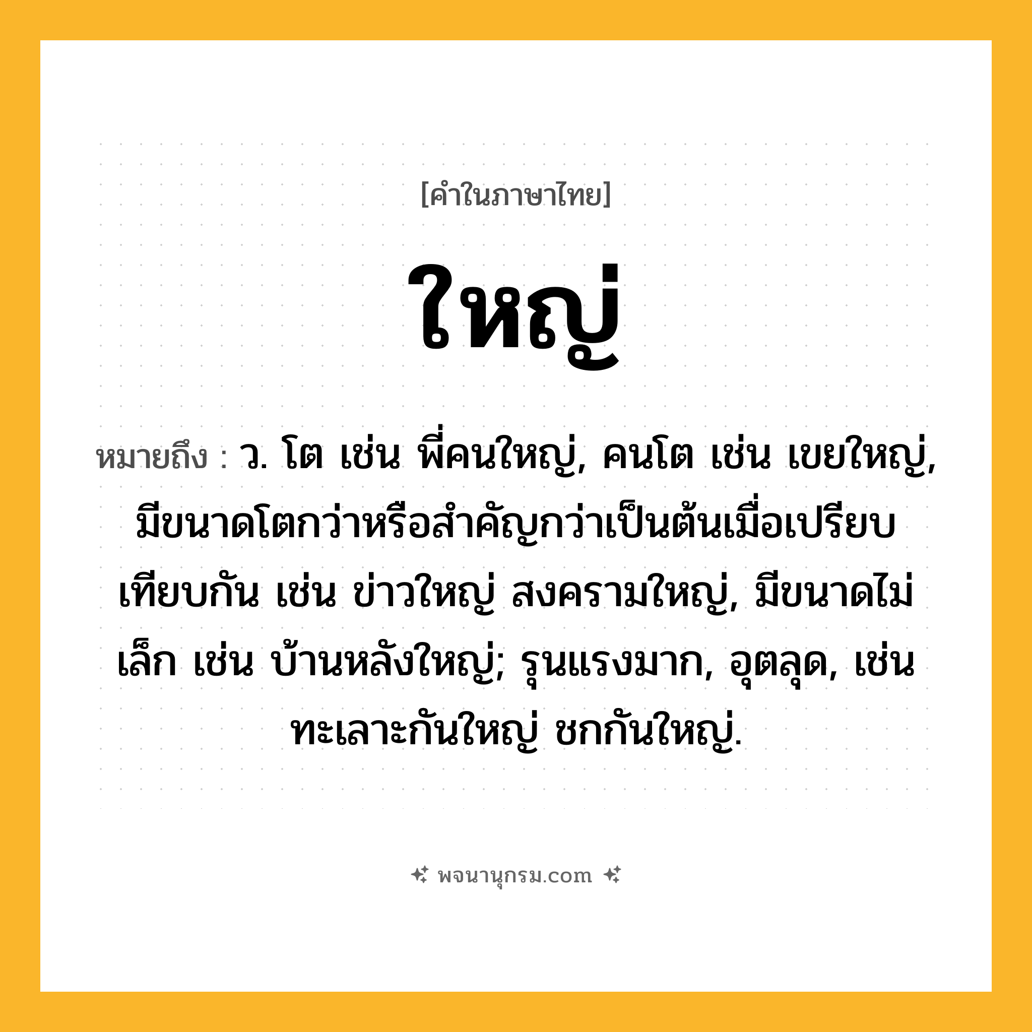 ใหญ่ ความหมาย หมายถึงอะไร?, คำในภาษาไทย ใหญ่ หมายถึง ว. โต เช่น พี่คนใหญ่, คนโต เช่น เขยใหญ่, มีขนาดโตกว่าหรือสำคัญกว่าเป็นต้นเมื่อเปรียบเทียบกัน เช่น ข่าวใหญ่ สงครามใหญ่, มีขนาดไม่เล็ก เช่น บ้านหลังใหญ่; รุนแรงมาก, อุตลุด, เช่น ทะเลาะกันใหญ่ ชกกันใหญ่.
