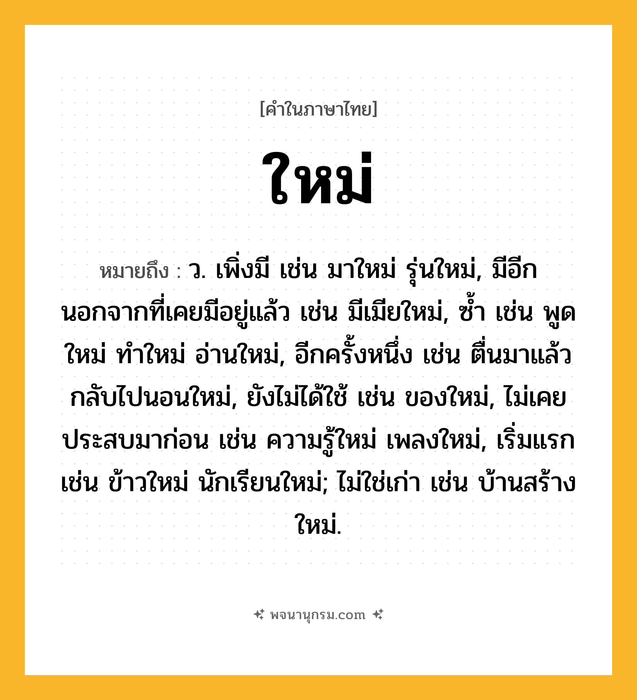 ใหม่ ความหมาย หมายถึงอะไร?, คำในภาษาไทย ใหม่ หมายถึง ว. เพิ่งมี เช่น มาใหม่ รุ่นใหม่, มีอีกนอกจากที่เคยมีอยู่แล้ว เช่น มีเมียใหม่, ซํ้า เช่น พูดใหม่ ทำใหม่ อ่านใหม่, อีกครั้งหนึ่ง เช่น ตื่นมาแล้ว กลับไปนอนใหม่, ยังไม่ได้ใช้ เช่น ของใหม่, ไม่เคยประสบมาก่อน เช่น ความรู้ใหม่ เพลงใหม่, เริ่มแรก เช่น ข้าวใหม่ นักเรียนใหม่; ไม่ใช่เก่า เช่น บ้านสร้างใหม่.