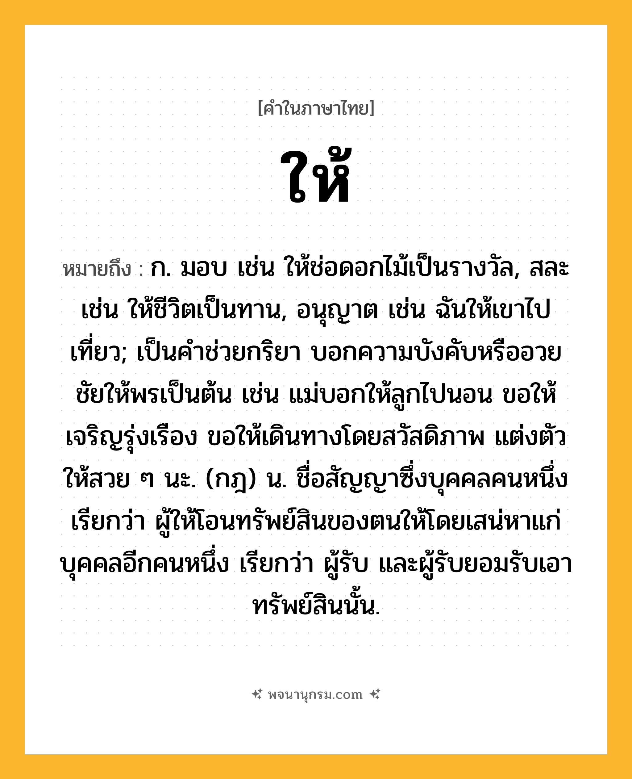 ให้ ความหมาย หมายถึงอะไร?, คำในภาษาไทย ให้ หมายถึง ก. มอบ เช่น ให้ช่อดอกไม้เป็นรางวัล, สละ เช่น ให้ชีวิตเป็นทาน, อนุญาต เช่น ฉันให้เขาไปเที่ยว; เป็นคำช่วยกริยา บอกความบังคับหรืออวยชัยให้พรเป็นต้น เช่น แม่บอกให้ลูกไปนอน ขอให้เจริญรุ่งเรือง ขอให้เดินทางโดยสวัสดิภาพ แต่งตัวให้สวย ๆ นะ. (กฎ) น. ชื่อสัญญาซึ่งบุคคลคนหนึ่ง เรียกว่า ผู้ให้โอนทรัพย์สินของตนให้โดยเสน่หาแก่บุคคลอีกคนหนึ่ง เรียกว่า ผู้รับ และผู้รับยอมรับเอาทรัพย์สินนั้น.