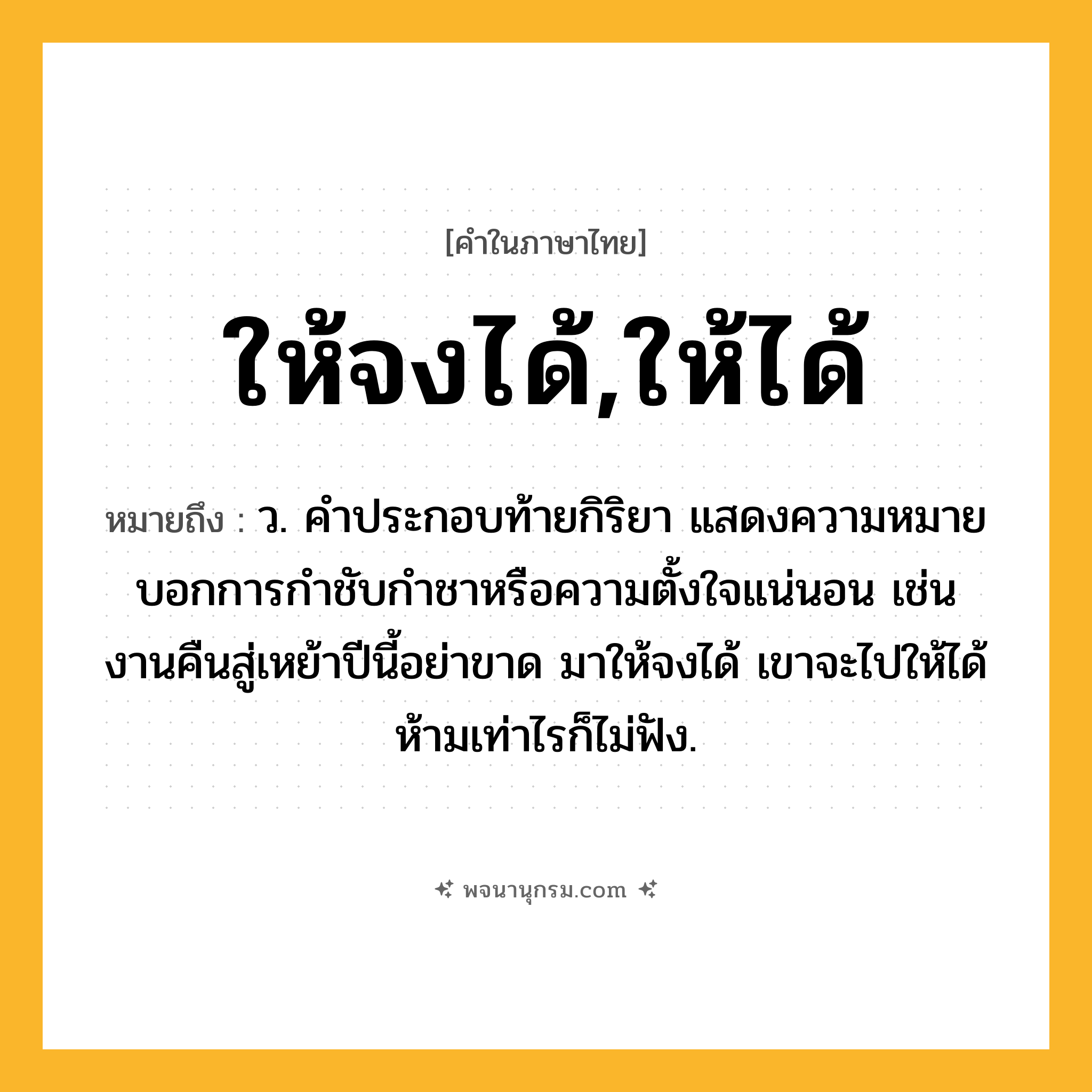 ให้จงได้,ให้ได้ ความหมาย หมายถึงอะไร?, คำในภาษาไทย ให้จงได้,ให้ได้ หมายถึง ว. คำประกอบท้ายกิริยา แสดงความหมายบอกการกำชับกำชาหรือความตั้งใจแน่นอน เช่น งานคืนสู่เหย้าปีนี้อย่าขาด มาให้จงได้ เขาจะไปให้ได้ ห้ามเท่าไรก็ไม่ฟัง.