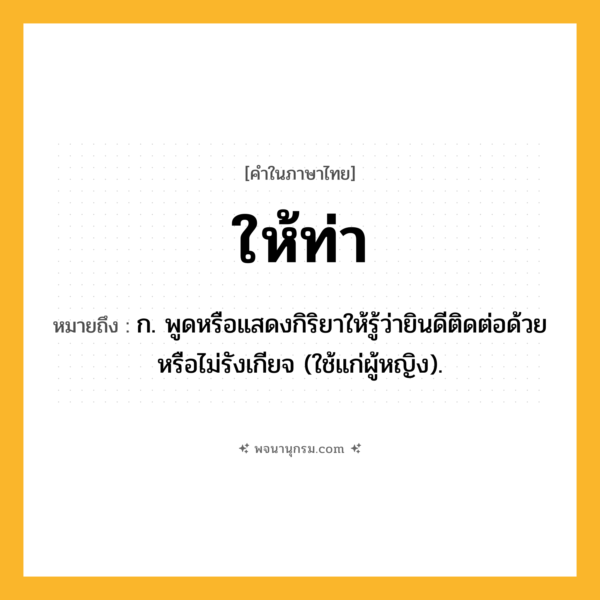 ให้ท่า ความหมาย หมายถึงอะไร?, คำในภาษาไทย ให้ท่า หมายถึง ก. พูดหรือแสดงกิริยาให้รู้ว่ายินดีติดต่อด้วยหรือไม่รังเกียจ (ใช้แก่ผู้หญิง).